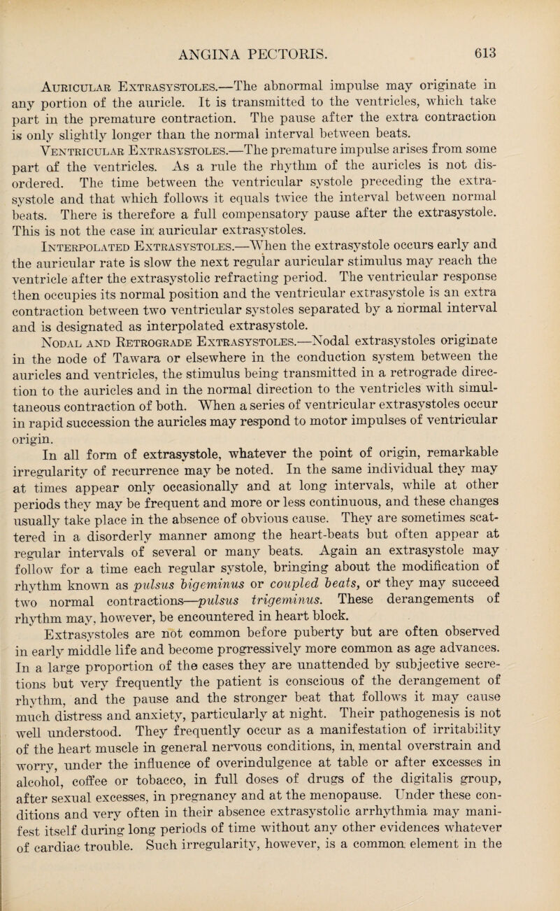 Auricular Extrasystoles.—The abnormal impulse may originate in any portion of the auricle. It is transmitted to the ventricles, which take part in the premature contraction. The pause after the extra contraction is only slightly longer than the normal interval between beats. Ventricular Extrasystoles.—The premature impulse arises from some part of the ventricles. As a rule the rhythm of the auricles is not dis¬ ordered. The time between the ventricular systole preceding the extra¬ systole and that which follows it equals twice the interval between normal beats. There is therefore a full compensatory pause after the extrasystole. This is not the case in; auricular extrasystoles. Interpolated Extrasystoles.—When the extrasystole occurs early and the auricular rate is slow the next regular auricular stimulus may reach the ventricle after the extrasystolic refracting period. The ventricular response then occupies its normal position and the ventricular extrasystole is an extra contraction between two ventricular systoles separated by a normal interval and is designated as interpolated extrasystole. Nodal and Retrograde Extrasystoles.—Nodal extrasystoles originate in the node of Tawara or elsewhere in the conduction system between the auricles and ventricles, the stimulus being transmitted in a retrograde direc¬ tion to the auricles and in the normal direction to the ventricles with simul¬ taneous contraction of both. When a series of ventricular extrasystoles occur in rapid succession the auricles may respond to motor impulses of ventricular origin. In all form of extrasystole, whatever the point of origin, remarkable irregularity of recurrence may be noted. In the same individual they may at times appear only occasionally and at long intervals, while at other periods they may be frequent and more or less continuous, and these changes usually take place in the absence of obvious cause. They are sometimes scat¬ tered in a disorderly manner among the heart-beats but often appear at regular intervals of several or many beats. Again an extrasystole may follow for a time each regular systole, bringing about the modification of rhythm known as pulsus bigeminus or coupled beats, or5 they may succeed two normal contractions—pulsus trigeminus. These derangements of rhythm may, however, be encountered in heart block. Extrasystoles are not common before puberty but are often observed in early middle life and become progressively more common as age advances. In a large proportion of the cases they are unattended by subjective secre¬ tions but very frequently the patient is conscious of the derangement of rhythm, and the pause and the stronger beat that follows it may cause much distress and anxiety, particularly at night. Their pathogenesis is not well understood. They frequently occur as a manifestation of irritability of the heart muscle in general nervous conditions, in, mental overstrain and worry, under the influence of overindulgence at table or after excesses in alcohol, coffee or tobacco, in full doses of drugs of the digitalis group, after sexual excesses, in pregnancy and at the menopause. Under these con¬ ditions and very often in their absence extrasystolic arrhythmia may mani¬ fest itself during long periods of time without any other evidences whatever of cardiac trouble. Such irregularity, however, is a common element in the