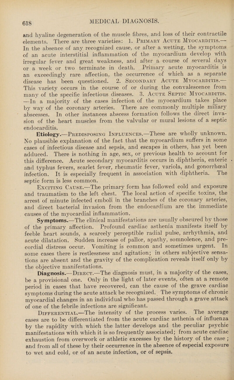 and hyaline degeneration of the muscle fibres, and loss of their contractile elements. There are three varieties: 1. Primary Acute Myocarditis.— In the absence of any recognized cause, or after a wetting, the symptoms of an acute interstitial inflammation of the myocardium develop with irregular fever and great weakness, and after a course of several days or a week or two terminate in death. Primary acute myocarditis is an exceedingly rare affection, the occurrence of which as a separate disease has been questioned. 2. Secondary Acute Myocarditis. This variety occurs in the course of or during the convalescence from many of the specific infectious diseases. 3. Acute Septic Myocarditis. —In a majority of the cases infection of the myocardium takes place by way of the coronary arteries. There are commonly multiple miliary abscesses. In other instances abscess formation follows the direct inva¬ sion of the heart muscles from the valvular or mural lesions of a septic endocarditis. Etiology.—Predisposing Influences.—These are wholly unknown. No plausible explanation of the fact that the myocardium suffers in some cases of infectious disease and sepsis, and escapes in others, has yet been adduced. There is nothing in age, sex, or previous health to account for this difference. Acute secondary myocarditis occurs in diphtheria, enteric and typhus fevers, scarlet fever, rheumatic fever, variola, and gonorrhoeal infection. It is especially frequent in association with diphtheria. The septic form is less common. Exciting Cause.—The primary form has followed cold and exposure and traumatism to the left chest. The local action of specific toxins, the arrest of minute infected emboli in the branches of the coronary arteries, and direct bacterial invasion from the endocardium are the immediate causes of the myocardial inflammation. Symptoms.—The clinical manifestations are usually obscured by those of the primary affection. Profound cardiac asthenia manifests itself by feeble heart sounds, a scarcely perceptible radial pulse, arrhythmia, and acute dilatation. Sudden increase of pallor, apathy, somnolence, and pre¬ cordial distress occur. Vomiting is common and sometimes urgent. In some cases there is restlessness and agitation; in others subjective sensa¬ tions are absent and the gravity of the complication reveals itself only by the objective manifestations. Diagnosis.—Direct.—The diagnosis must, in a majority of the cases, be a provisional one. Only in the light of later events, often at a remote period in cases that have recovered, can the cause of the grave cardiac symptoms during the acute attack be recognized. The symptoms of chronic myocardial changes in an individual who has passed through a grave attack of one of the febrile infections are significant. Differential.—The intensity of the process varies. The average cases are to be differentiated from the acute cardiac asthenia of influenza by the rapidity with which the latter develops and the peculiar psychic manifestations with which it is so frequently associated; from acute cardiac exhaustion from overwork or athletic excesses by the history of the case ; and from all of these by their occurrence in the absence of especial exposure to wet and cold, or of an acute infection, or of sepsis.