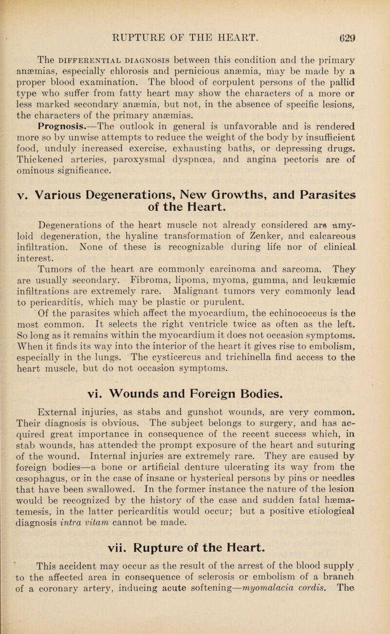 The differential diagnosis between this condition and the primary anaemias, especially chlorosis and pernicious anaemia, may be made by a proper blood examination. The blood of corpulent persons of the pallid type who suffer from fatty heart may show the characters of a more or less marked secondary anaemia, but not, in the absence of specific lesions, the characters of the primary anaemias. Prognosis.—The outlook in general is unfavorable and is rendered more so by unwise attempts to reduce the weight of the body by insufficient food, unduly increased exercise, exhausting baths, or depressing drugs. Thickened arteries, paroxysmal dyspnoea, and angina pectoris are of ominous significance. v. Various Degenerations, New Growths, and Parasites of the Heart. Degenerations of the heart muscle not already considered ars amy¬ loid degeneration, the hyaline transformation of Zenker, and calcareous infiltration. None of these is recognizable during life nor of clinical- interest. Tumors of the heart are commonly carcinoma and sarcoma. They are usually secondary. Fibroma, lipoma, myoma, gumma, and leuksemic infiltrations are extremely rare. Malignant tumors very commonly lead to pericarditis, which may be plastic or purulent. Of the parasites which affect the myocardium, the echinococcus is the most common. It selects the right ventricle twice as often as the left. So long as it remains within the myocardium it does not occasion symptoms. When it finds its way into the interior of the heart it gives rise to embolism, especially in the lungs. The cysticercus and trichinella find access to the heart muscle, but do not occasion symptoms. vi. Wounds and Foreign Bodies. External injuries, as stabs and gunshot wounds, are very common. Their diagnosis is obvious. The subject belongs to surgery, and has ac¬ quired great importance in consequence of the recent success which, in stab wounds, has attended the prompt exposure of the heart and suturing of the wound. Internal injuries are extremely rare. They are caused by foreign bodies—a bone or artificial denture ulcerating its way from the oesophagus, or in the case of insane or hysterical persons by pins or needles that have been swallowed. In the former instance the nature of the lesion would be recognized by the history of the case and sudden fatal hsema- temesis, in the latter pericarditis would occur; but a positive etiological diagnosis intra vitam cannot be made. vii. Rupture of the Heart. This accident may occur as the result of the arrest of the blood supply to the affected area in consequence of sclerosis or embolism of a branch of a coronary artery, inducing acute softening—myomalacia cordis. The