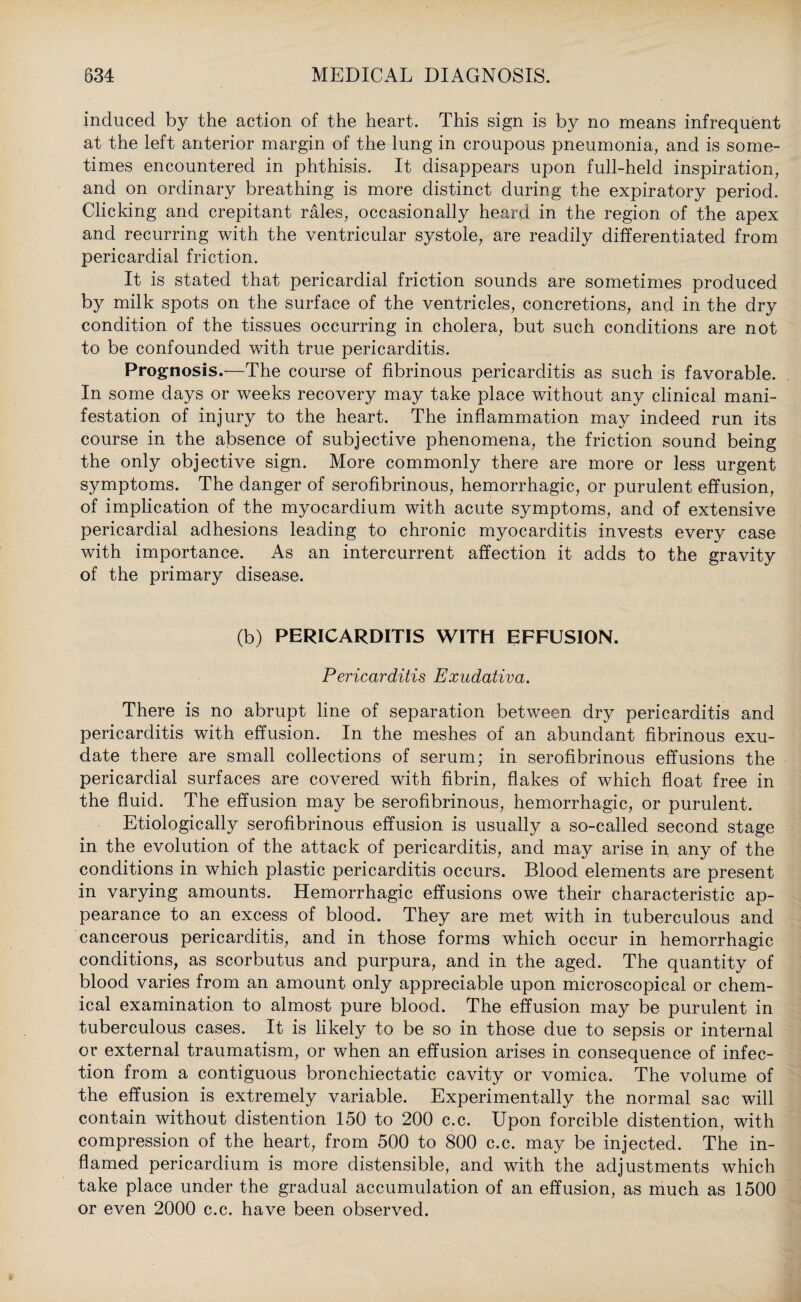 induced by the action of the heart. This sign is by no means infrequent at the left anterior margin of the lung in croupous pneumonia, and is some¬ times encountered in phthisis. It disappears upon full-held inspiration, and on ordinary breathing is more distinct during the expiratory period. Clicking and crepitant rales, occasionally heard in the region of the apex and recurring with the ventricular systole, are readily differentiated from pericardial friction. It is stated that pericardial friction sounds are sometimes produced by milk spots on the surface of the ventricles, concretions, and in the dry condition of the tissues occurring in cholera, but such conditions are not to be confounded with true pericarditis. Prognosis.'—The course of fibrinous pericarditis as such is favorable. In some days or weeks recovery may take place without any clinical mani¬ festation of injury to the heart. The inflammation may indeed run its course in the absence of subjective phenomena, the friction sound being the only objective sign. More commonly there are more or less urgent symptoms. The danger of serofibrinous, hemorrhagic, or purulent effusion, of implication of the myocardium with acute symptoms, and of extensive pericardial adhesions leading to chronic myocarditis invests every case with importance. As an intercurrent affection it adds to the gravity of the primary disease. (b) PERICARDITIS WITH EFFUSION. Pericarditis Exudativa. There is no abrupt line of separation between dry pericarditis and pericarditis with effusion. In the meshes of an abundant fibrinous exu¬ date there are small collections of serum; in serofibrinous effusions the pericardial surfaces are covered with fibrin, flakes of which float free in the fluid. The effusion may be serofibrinous, hemorrhagic, or purulent. Etiologically serofibrinous effusion is usually a so-called second stage in the evolution of the attack of pericarditis, and may arise in any of the conditions in which plastic pericarditis occurs. Blood elements are present in varying amounts. Hemorrhagic effusions owe their characteristic ap¬ pearance to an excess of blood. They are met with in tuberculous and cancerous pericarditis, and in those forms which occur in hemorrhagic conditions, as scorbutus and purpura, and in the aged. The quantity of blood varies from an amount only appreciable upon microscopical or chem¬ ical examination to almost pure blood. The effusion may be purulent in tuberculous cases. It is likely to be so in those due to sepsis or internal or external traumatism, or when an effusion arises in consequence of infec¬ tion from a contiguous bronchiectatic cavity or vomica. The volume of the effusion is extremely variable. Experimentally the normal sac will contain without distention 150 to 200 c.c. Upon forcible distention, with compression of the heart, from 500 to 800 c.c. may be injected. The in¬ flamed pericardium is more distensible, and with the adjustments which take place under the gradual accumulation of an effusion, as much as 1500 or even 2000 c.c. have been observed.