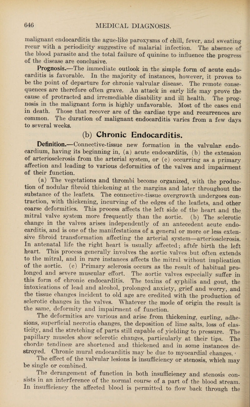 malignant endocarditis the ague-like paroxysms of chill, fever, and sweating recur with a periodicity suggestive of malarial infection. The absence of the blood parasite and the total failure of quinine to influence the progress of the disease are conclusive. Prognosis.—The immediate outlook in the simple form of acute endo¬ carditis is favorable. In the majority of instances, however, it proves to be the point of departure for chronic valvular disease. The remote conse¬ quences are therefore often grave. An attack in early life may prove the cause of protracted and irremediable disability and ill health. The prog¬ nosis in the malignant form is highly unfavorable. Most of the cases end in death. Those that recover are of the cardiac type and recurrences are common. The duration of malignant endocarditis varies from a few days to several weeks. (b) Chronic Endocarditis. Definition.—Connective-tissue new formation in the valvular/ endo¬ cardium, having its beginning in, (a) acute endocarditis, (b) the extension of arteriosclerosis from the arterial system, or (c) occurring as a primary affection and leading to various deformities of the valves and impairment of their function. (a) The vegetations and thrombi become organized, with the produc¬ tion of nodular fibroid thickening at the margins and later throughout the substance of the leaflets. The connective-tissue overgrowth undergoes con¬ traction, with thickening, incurving of the edges of the leaflets, and other coarse deformities. This process affects the left side of the heart and the mitral valve system more frequently than the aortic, (b) The sclerotic change in the valves arises independently of an antecedent acute endo¬ carditis, and is one of the manifestations of a general or more or less exten¬ sive fibroid transformation affecting the arterial system—arteriosclerosis. In antenatal life the right heart is usually affected; after birth the left heart. This process generally involves the aortic valves but often extends to the mitral, and in rare instances affects the mitral without implication of the aortic, (c) Primary sclerosis occurs as the result of habitual pro¬ longed and severe muscular effort. The aortic valves especially suffer in this form of chronic endocarditis. The toxins of syphilis and gout, the intoxications of lead and alcohol, prolonged anxiety, grief and worry, and the tissue changes incident to old age are credited with the production of sclerotic changes in the valves. Whatever the mode of origin the result is the same, deformity and impairment of function. The deformities are various and arise from thickening, curling, adhe¬ sions, superficial necrotic, changes, the deposition of lime salts, loss of elas¬ ticity, and the stretching of parts still capable of yielding to pressure. The papillary muscles show sclerotic changes, particularly at their tips. The chord® tendineae are shortened and thickened and in some instances de¬ stroyed. Chronic mural endocarditis may be due to myocardial changes. ■ The effect of the valvular lesions is insufficiency or stenosis, which may be single or combined. The derangement of function in both insufficiency and stenosis con¬ sists in an interference of the normal course of a part of the blood stream. In insufficiency the affected blood is permitted to flow back through the