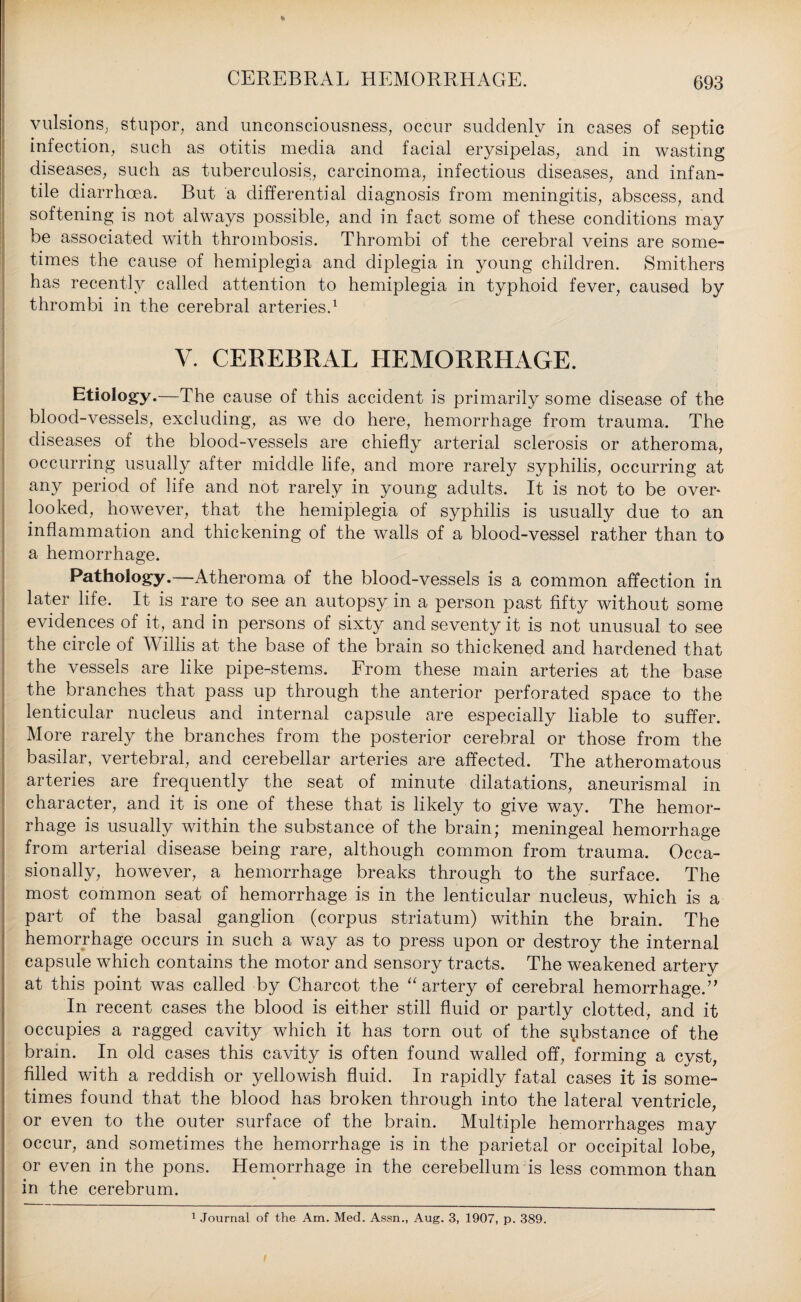 vulsions, stupor, and unconsciousness, occur suddenly in cases of septic infection, such as otitis media and facial erysipelas, and in wasting diseases, such as tuberculosis, carcinoma, infectious diseases, and infan¬ tile diarrhoea. But a differential diagnosis from meningitis, abscess, and softening is not always possible, and in fact some of these conditions may be associated with thrombosis. Thrombi of the cerebral veins are some¬ times the cause of hemiplegia and diplegia in young children. Smithers has recently called attention to hemiplegia in typhoid fever, caused by thrombi in the cerebral arteries.1 V. CEREBRAL HEMORRHAGE. Etiology.—The cause of this accident is primarily some disease of the blood-vessels, excluding, as we do here, hemorrhage from trauma. The diseases of the blood-vessels are chiefly arterial sclerosis or atheroma, occurring usually after middle life, and more rarely syphilis, occurring at any period of life and not rarely in young adults. It is not to be over¬ looked, however, that the hemiplegia of syphilis is usually due to an inflammation and thickening of the walls of a blood-vessel rather than to a hemorrhage. Pathology.—Atheroma of the blood-vessels is a common affection in later life. It is rare to see an autopsy in a person past fifty without some evidences of it, and in persons of sixty and seventy it is not unusual to see the circle of Willis at the base of the brain so thickened and hardened that the vessels are like pipe-stems. From these main arteries at the base the branches that pass up through the anterior perforated space to the lenticular nucleus and internal capsule are especially liable to suffer. More rarely the branches from the posterior cerebral or those from the basilar, vertebral, and cerebellar arteries are affected. The atheromatous arteries are frequently the seat of minute dilatations, aneurismal in character, and it is one of these that is likely to give way. The hemor¬ rhage is usually within the substance of the brain; meningeal hemorrhage from arterial disease being rare, although common from trauma. Occa¬ sionally, however, a hemorrhage breaks through to the surface. The most common seat of hemorrhage is in the lenticular nucleus, which is a part of the basal ganglion (corpus striatum) within the brain. The hemorrhage occurs in such a way as to press upon or destroy the internal capsule which contains the motor and sensory tracts. The weakened arterv at this point was called by Charcot the “ artery of cerebral hemorrhaged’ In recent cases the blood is either still fluid or partly clotted, and it occupies a ragged cavity which it has torn out of the sybstance of the brain. In old cases this cavity is often found walled off, forming a cyst, filled with a reddish or yellowish fluid. In rapidly fatal cases it is some¬ times found that the blood has broken through into the lateral ventricle, or even to the outer surface of the brain. Multiple hemorrhages may occur, and sometimes the hemorrhage is in the parietal or occipital lobe, or even in the pons. Hemorrhage in the cerebellum is less common than in the cerebrum. 1 Journal of the Am. Med. Assn., Aug. 3, 1907, p. 389.