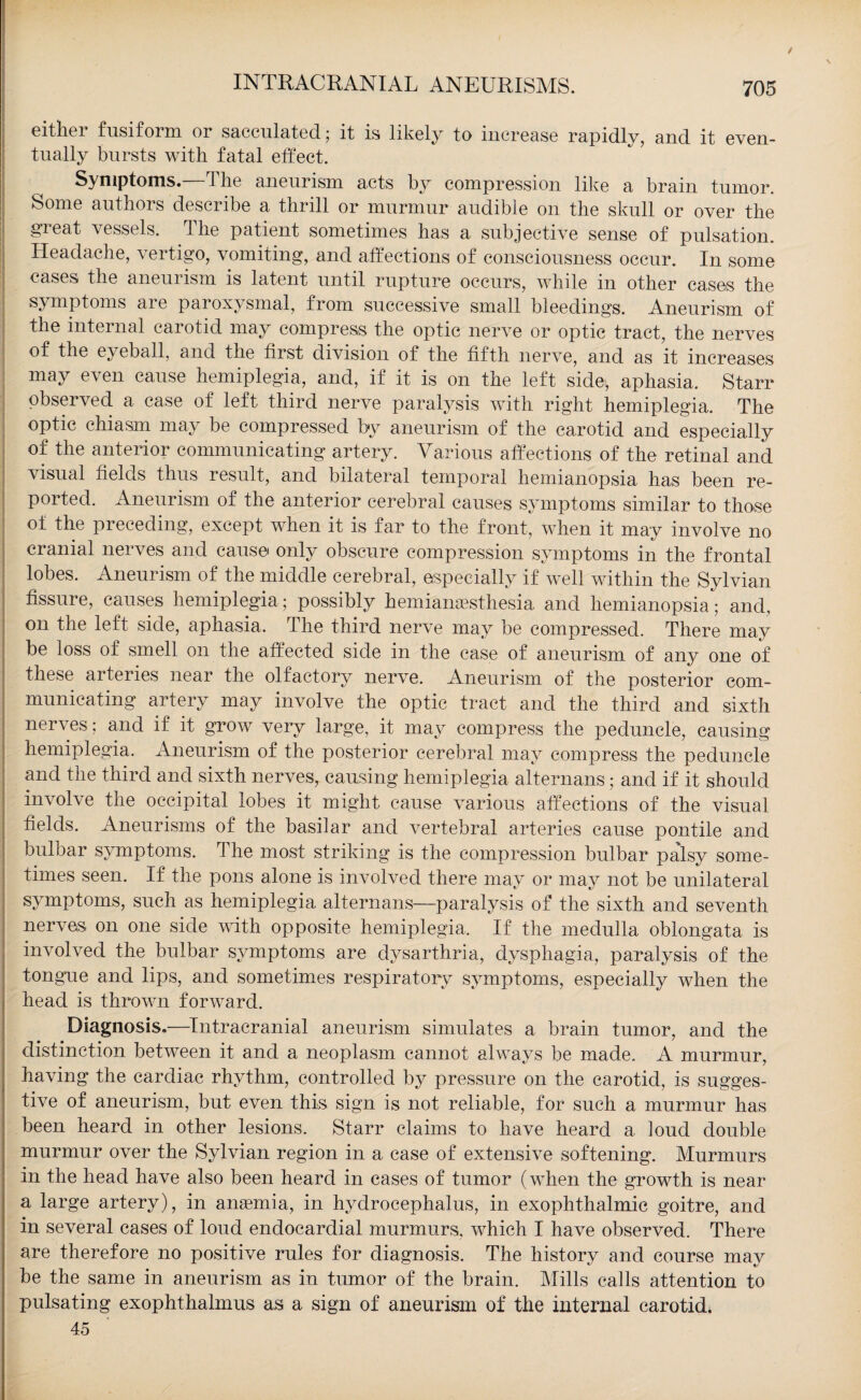 INTRACRANIAL ANEURISMS. eithei fusiform or sacculated ; it is likely to increase rapidly, and. it even¬ tually bursts with fatal effect. Symptoms. T he aneurism acts by compression like a brain tumor. Some authors describe a thrill or murmur audible on the skull or over the great vessels, lhe patient sometimes has a subjective sense of pulsation. Headache, vertigo, vomiting, and affections of consciousness occur. In some cases the aneurism is latent until rupture occurs, while in other cases the symptoms are paroxysmal, from successive small bleedings. Aneurism of the internal carotid may compress the optic nerve or optic tract, the nerves of the eyeball, and the first division of the fifth nerve, and as it increases may even cause hemiplegia, and, if it is on the left side, aphasia. Starr observed a case of left third nerve paralysis with right hemiplegia. The optic chiasm may be compressed by aneurism of the carotid and especially of the anterior communicating artery. Various affections of the retinal and visual fields thus result, and bilateral temporal hemianopsia has been re¬ ported. Aneurism of the anterior cerebral causes symptoms similar to tho-se of the preceding, except when it is far to the front, when it may involve no cranial nerves and cause* only obscure compression symptoms in the frontal lobes. Aneurism of the middle cerebral, especially if well within the Sylvian fissure, causes hemiplegia; possibly hemianassthesia and hemianopsia; and, on the left side, aphasia. The third nerve may be compressed. There may be loss of smell on the affected side in the case of aneurism of any one of these arteries near the olfactory nerve. Aneurism of the posterior com¬ municating artery may involve the optic tract and the third and sixth nerves; and if it grow very large, it may compress the peduncle, causing hemiplegia. Aneurism of the posterior cerebral may compress the peduncle and the third and sixth nerves, causing hemiplegia alternans; and if it should involve the occipital lobes it might cause various affections of the visual fields. Aneurisms of the basilar and vertebral arteries cause pontile and bulbar symptoms. The most striking is the compression bulbar palsy some¬ times seen. If the pons alone is involved there may or may not be unilateral symptoms, such as hemiplegia alternans—paralysis of the sixth and seventh nerves on one side wfith opposite hemiplegia. If the medulla oblongata is involved the bulbar symptoms are dysarthria, dysphagia, paralysis of the tongue and lips, and sometimes respiratory symptoms, especially when the head is thrown forward. Diagnosis.—Intracranial aneurism simulates a brain tumor, and the distinction between it and a neoplasm cannot always be made. A murmur, having the cardiac rhythm, controlled by pressure on the carotid, is sugges¬ tive of aneurism, but even this sign is not reliable, for such a murmur has been heard in other lesions. Starr claims to have heard a loud double murmur over the Sylvian region in a case of extensive softening. Murmurs in the head have also been heard in cases of tumor (when the growth is near a large artery), in anaemia, in hydrocephalus, in exophthalmic goitre, and in several cases of loud endocardial murmurs, which I have observed. There are therefore no positive rules for diagnosis. The history and course may be the same in aneurism as in tumor of the brain. Mills calls attention to pulsating exophthalmus as a sign of aneurism of the internal carotid. 45