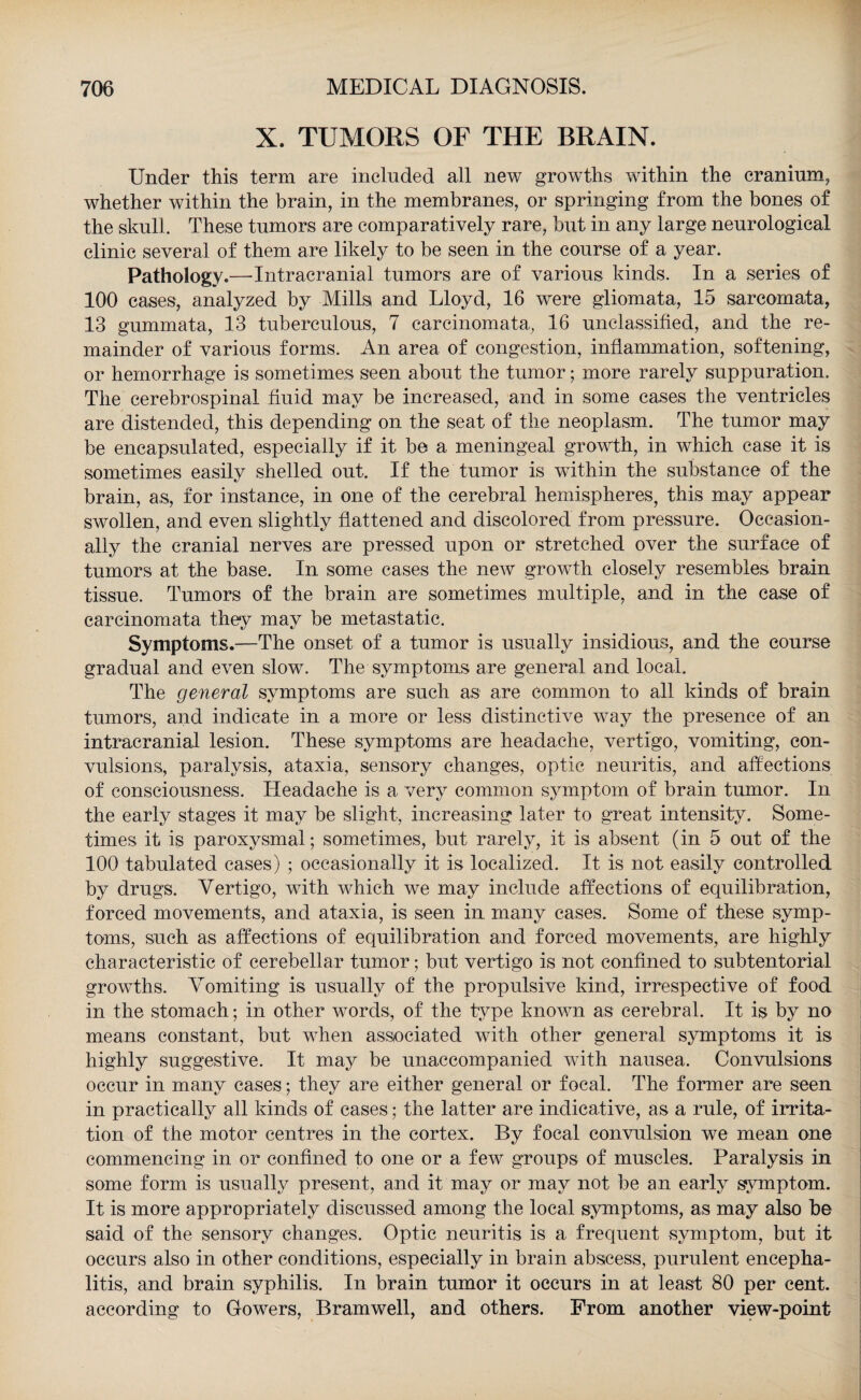 X. TUMORS OF THE BRAIN. Under this term are included all new growths within the cranium, whether within the brain, in the membranes, or springing from the bones of the skull. These tumors are comparatively rare, but in any large neurological clinic several of them are likely to be seen in the course of a year. Pathology.—Intracranial tumors are of various kinds. In a series of 100 cases, analyzed by Mills and Lloyd, 16 were gliomata, 15 sarcomata, 13 gummata, 13 tuberculous, 7 carcinomata, 16 unclassified, and the re¬ mainder of various forms. An area of congestion, inflammation, softening, or hemorrhage is sometimes seen about the tumor; more rarely suppuration. The cerebrospinal fluid may be increased, and in some cases the ventricles are distended, this depending on the seat of the neoplasm. The tumor may be encapsulated, especially if it be a meningeal growth, in which case it is sometimes easily shelled out. If the tumor is within the substance of the brain, as, for instance, in one of the cerebral hemispheres, this may appear swollen, and even slightly flattened and discolored from pressure. Occasion¬ ally the cranial nerves are pressed upon or stretched over the surface of tumors at the base. In some cases the new growth closely resembles brain tissue. Tumors of the brain are sometimes multiple, and in the case of carcinomata they may be metastatic. Symptoms.—The onset of a tumor is usually insidious, and the course gradual and even slow. The symptoms are general and local. The general symptoms are such as are common to all kinds of brain tumors, and indicate in a more or less distinctive way the presence of an intracranial lesion. These symptoms are headache, vertigo, vomiting, con¬ vulsions, paralysis, ataxia, sensory changes, optic neuritis, and affections of consciousness. Headache is a very common symptom of brain tumor. In the early stages it may be slight, increasing later to great intensity. Some¬ times it is paroxysmal; sometimes, but rarely, it is absent (in 5 out of the 100 tabulated cases) ; occasionally it is localized. It is not easily controlled by drugs. Vertigo, with which we may include affections of equilibration, forced movements, and ataxia, is seen in many cases. Some of these symp¬ toms, such as affections of equilibration and forced movements, are highly characteristic of cerebellar tumor; but vertigo is not confined to subtentorial growths. Vomiting is usually of the propulsive kind, irrespective of food in the stomach; in other words, of the type known as cerebral. It is by no means constant, but when associated with other general symptoms it is highly suggestive. It may be unaccompanied with nausea. Convulsions occur in many cases; they are either general or focal. The former are seen in practically all kinds of cases; the latter are indicative, as a rule, of irrita¬ tion of the motor centres in the cortex. By focal convulsion we mean one commencing in or confined to one or a few groups of muscles. Paralysis in some form is usually present, and it may or may not be an early symptom. It is more appropriately discussed among the local symptoms, as may also be said of the sensory changes. Optic neuritis is a frequent symptom, but it occurs also in other conditions, especially in brain abscess, purulent encepha¬ litis, and brain syphilis. In brain tumor it occurs in at least 80 per cent, according to Gowers, Bramwell, and others. From another view-point