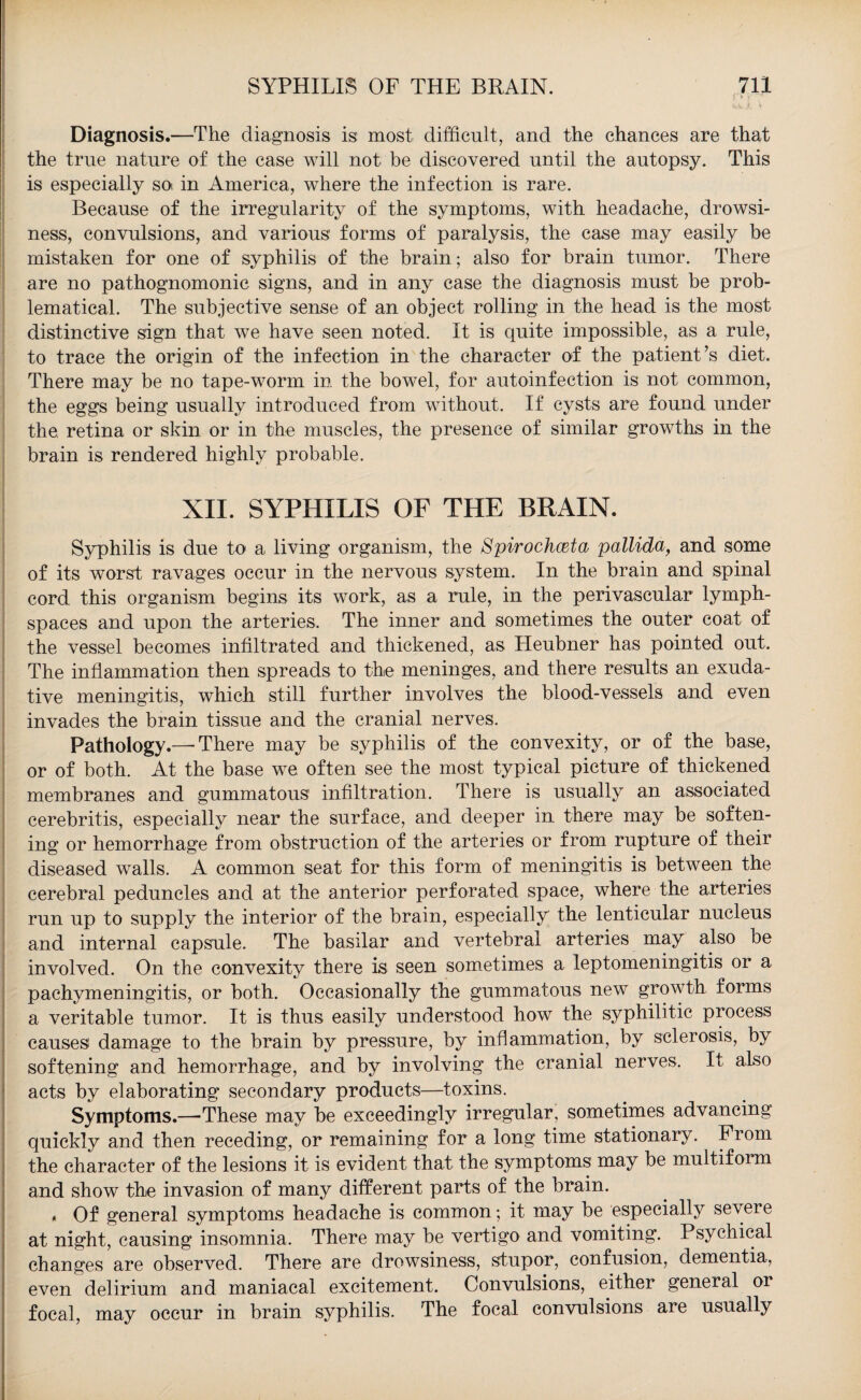 f. * < 'kV dt ‘t Diagnosis.—The diagnosis is most difficult, and the chances are that the true nature of the case will not be discovered until the autopsy. This is especially so in America, where the infection is rare. Because of the irregularity of the symptoms, with headache, drowsi¬ ness, convulsions, and various forms of paralysis, the case may easily be mistaken for one of syphilis of the brain; also for brain tumor. There are no pathognomonic signs, and in any case the diagnosis must be prob¬ lematical. The subjective sense of an object rolling in the head is the most distinctive sign that we have seen noted. It is quite impossible, as a rule, to trace the origin of the infection in the character of the patient’s diet. There may be no tape-worm in the bowel, for autoinfection is not common, the eggs being usually introduced from without. If cysts are found under the retina or skin or in the muscles, the presence of similar growths in the brain is rendered highly probable. XII. SYPHILIS OF THE BRAIN. Syphilis is due to a living organism, the Spirochceta pallida, and some of its worst ravages occur in the nervous system. In the brain and spinal cord this organism begins its work, as a rule, in the perivascular lymph- spaces and upon the arteries. The inner and sometimes the outer coat of the vessel becomes infiltrated and thickened, as Heubner has pointed out. The inflammation then spreads to the meninges, and there results an exuda¬ tive meningitis, which still further involves the blood-vessels and even invades the brain tissue and the cranial nerves. Pathology.—■ There may be syphilis of the convexity, or of the base, or of both. At the base we. often see the most typical picture of thickened membranes and gummatous infiltration. There is usually an associated cerebritis, especially near the surface, and deeper in there may be soften¬ ing or hemorrhage from obstruction of the arteries or from rupture of their diseased walls. A common seat for this form of meningitis is between the cerebral peduncles and at the anterior perforated space, where the arteries run up to supply the interior of the brain, especially the lenticular nucleus and internal capsule. The basilar and vertebral arteries may also be involved. On the convexity there is seen sometimes a leptomeningitis or a pachymeningitis, or both. Occasionally the gummatous new growth forms a veritable tumor. It is thus easily understood how the syphilitic process causes damage to the brain by pressure, by inflammation, by sclerosis, by softening and hemorrhage, and by involving the cranial nerves. It also acts by elaborating secondary products—toxins. Symptoms.—-These may be exceedingly irregular, sometimes advancing quickly and then receding, or remaining for a long time stationary. From the character of the lesions it is evident that the symptoms may be multiform and show the invasion of many different parts of the brain. * Of general symptoms headache is common; it may be especially severe at night, causing insomnia. There may be vertigo and vomiting. Psychical changes are observed. There are drowsiness, stupor, confusion, dementia, even delirium and maniacal excitement. Convulsions, either general or focal, may occur in brain syphilis. The focal convulsions are usually