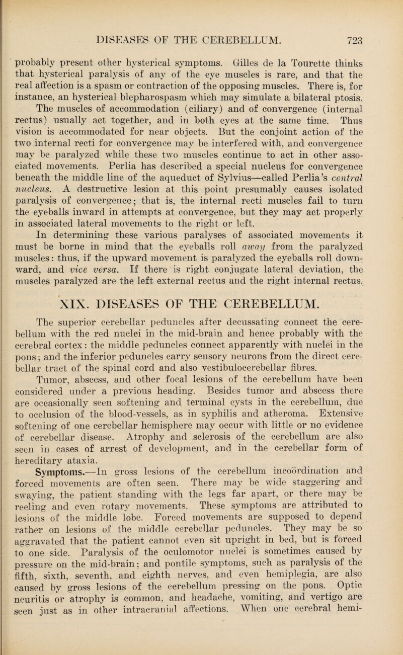 probably present other hysterical symptoms. Gilles de la Tourette thinks that hysterical paralysis of any of the eye muscles is rare, and that the real affection is a spasm or contraction of the opposing muscles. There is, for instance, an hysterical blepharospasm which may simulate a bilateral ptosis. The muscles of accommodation (ciliary) and of convergence (internal rectus) usually act together, and in both eyes at the same time. Thus vision is accommodated for near objects. But the conjoint action of the two internal recti for convergence may be interfered with, and convergence may be paralyzed while these two muscles continue to act in other asso¬ ciated movements. Perlia has described a special nucleus for convergence beneath the middle line of the aqueduct of Sylvius—called Perlia’s central nucleus. A destructive lesion at this point presumably causes isolated paralysis of convergence; that is, the internal recti muscles fail to turn the eyeballs inward in attempts at convergence, but they may act properly in associated lateral movements to the right or left. In determining these various paralyses of associated movements it must be borne in mind that the eyeballs roll away from the paralyzed muscles: thus, if the upward movement is paralyzed the eyeballs roll down¬ ward, and vice versa. If there is right conjugate lateral deviation, the muscles paralyzed are the left external rectus and the right internal rectus. XIX. DISEASES OF THE CEREBELLUM. The superior cerebellar peduncles after decussating connect the cere¬ bellum with the red nuclei in the mid-brain and hence probably with the cerebral cortex: the middle peduncles connect apparently with nuclei in the pons; and the inferior peduncles carry sensory neurons from the direct cere¬ bellar tract of the spinal cord and also vestibulocerebellar fibres. Tumor, abscess, and other focal lesions of the cerebellum have been considered under a previous heading. Besides tumor and abscess there are occasionally seen softening and terminal cysts in the cerebellum, due to occlusion of the blood-vessels, as in syphilis and atheroma. Extensive softening of one cerebellar hemisphere may occur with little or no evidence of cerebellar disease. Atrophy and sclerosis of the cerebellum are also seen in cases of arrest of development, and in the cerebellar form of hereditary ataxia. Symptoms.—In gross lesions of the cerebellum incoordination and forced movements are often seen. There may be wide staggering and swaying, the patient standing with the legs far apart, or there may be reeling and even rotary movements. These symptoms are attributed to lesions of the middle lobe. Forced movements are supposed to depend rather on lesions of the middle cerebellar peduncles. They may be so aggravated that the patient cannot even sit upright in bed, but is forced to one side. Paralysis of the oculomotor nuclei is sometimes caused by pressure on the mid-brain; and pontile symptoms, such as paralysis of the fifth, sixth, seventh, and eighth nerves, and even hemiplegia, are also caused by gross lesions of the cerebellum pressing on the pons. Optic neuritis or atrophy is common, and headache, vomiting, and vertigo are seen just as in other intracranial affections. When one cerebral hemi-