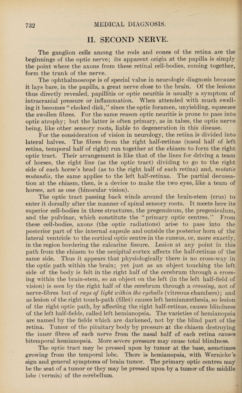 II. SECOND NERVE. The ganglion cells among the rods and cones of the retina are the beginnings of the optic nerve; its apparent origin at the papilla is simply the point where the axons from these retinal cell-bodies, coming together, form the trunk of the nerve. The ophthalmoscope is of special value in neurologic diagnosis because it lays bare, in the papilla, a great nerve close to the brain. Of the lesions thus directly revealed, papillitis or optic neuritis is usually a symptom of intracranial pressure or inflammation. When attended with much swell¬ ing it becomes “ choked disk/’ since the optic foramen, unyielding, squeezes the swollen fibres. For the same reason optic neuritis is prone to pass into optic atrophy; but the latter is often primary, as in tabes, the optic nerve being, like other sensory roots, liable to degeneration in this disease. For the consideration of vision in neurology, the retina is divided into lateral halves. The fibres from the right half-retinas (nasal half of left retina, temporal half of right) run together at the chiasm to form the right optic tract. Their arrangement is like that of the lines for driving a team of horses, the right line (as the optic tract) dividing to go to the right side of each horse’s head (as to the right half of each retina) and, mutatis mutandis, the same applies to the left half-retinas. The partial decussa¬ tion at the chiasm, then, is a device to make the two eyes, like a team of horses, act as one (binocular vision). The optic tract passing back winds around the brain-stem (crus) to enter it dorsally after the manner of spinal sensory roots. It meets here its superior cell-bodies in three structures, the pregeminum, the pregeniculum, and the pulvinar, which constitute the “primary optic centres.” From these cell-bodies, axons (the optic radiations) arise to pass into the posterior part of the internal capsule and outside the posterior horn of the lateral ventricle to the cortical optic centre in the cuneus, or, more exactly, in the region bordering the calcarine fissure. Lesion at any point in this path from the chiasm to the occipital cortex affects the half-retinas of the same side. Thus it appears that physiologically there is no cross-way in the optic path within the brain; yet just as an object touching the left side of the body is felt in the right half of the cerebrum through a cross¬ ing within the brain-stem, so an object on the left (in the left half-field of vision) is seen by the right half of the cerebrum through a crossing, not of nerve-fibres but of rays of light within the eyeballs (vitreous chambers); and as lesion of the right touch-path (fillet) causes left hemianaesthesia, so lesion of the right optic path, by affecting the right half-retinas, causes blindness of the left half-fields, called left hemianopsia. The varieties of hemianopsia are named by the fields which are darkened, not by the blind part of the retina. Tumor of the pituitary body by pressure at the chiasm destroying the inner fibres of each nerve from the nasal half of each retina causes bitemporal hemianopsia. More severe pressure may cause total blindness. The optic tract may be pressed upon by tumor at the base, sometimes growing from the temporal lobe. There is hemianopsia, with Wernicke’s sign and general symptoms of brain tumor. The primary optic centres may be the seat of a tumor or they may be pressed upon by a tumor of the middle lobe (vermis) of the cerebellum.