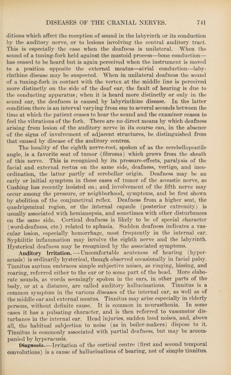 ditions which affect the reception of sound in the labyrinth or its conduction by the auditory nerve, or to lesions involving the central auditory tract. This is especially the case when the deafness is unilateral. When the sound of a tuning-fork held against the mastoid process—bone conduction— has ceased to be heard but is again perceived when the instrument is moved to a position opposite the external meatus:—aerial conduction—laby¬ rinthine disease may be suspected. When in unilateral deafness the sound of a tuning-fork in contact with the vertex at the middle line is perceived more distinctly on the side of the deaf ear, the fault of hearing is due to the conducting apparatus; when it is heard more distinctly or only in the sound ear, the deafness is caused by labyrinthine disease. In the latter condition there is an interval varying from one to several seconds between the time at which the patient ceases to hear the sound and the examiner ceases to feel the vibrations of the fork. There are no direct means by which deafness arising from lesion of the auditory nerve in its course can, in the absence of the signs of involvement of adjacent structures, be distinguished from that caused by disease of the auditory centres. The locality of the eighth nerve-root, spoken of as the cerebellopontile angle, is a favorite seat of tumor (fibroma) which grows from the sheath of this nerve. This is recognized by its pressure-effects, paralysis of the facial and external rectus on the same side, deafness, vertigo, and inco¬ ordination, the latter partly of cerebellar origin. Deafness may be an early or initial symptom in those cases of tumor of the acoustic nerve, as Cushing has recently insisted on; and involvement of the fifth nerve may occur among the pressure, or neighborhood, symptoms, and be first shown by abolition of the conjunctival reflex. Deafness from a higher seat, the quadrigeminal region, or the internal capsule (posterior extremity) is usually associated writh hemianopsia, and sometimes with other disturbances on the same side. Cortical deafness is likely to be of special character (word-deafness, etc.) related to aphasia. Sudden deafness indicates a vas¬ cular lesion, especially hemorrhage, most frequently in the internal ear. Syphilitic inflammation may involve the eighth nerve and the labyrinth. Hysterical deafness may be recognized by the associated symptoms. Auditory Irritation.—-Uncomfortable acuteness of hearing (hyper- acusis) is ordinarily hysterical, though observed occasionally in facial palsy. Tinnitus aurium embraces simple subjective noises, as ringing, hissing, and roaring, referred either to the ear or to some part of the head. More elabo¬ rate sounds, as words seemingly spoken in the ears, in other parts of the body, or at a distance, are called auditory hallucinations. Tinnitus is a common symptom in the various diseases of the internal ear, as well as of the middle ear and external meatus. Tinnitus may arise especially in elderly persons, without definite cause. It is common in neurasthenia. In some cases it has a pulsating character, and is then referred to vasomotor dis¬ turbance in the internal ear. Head injuries, sudden loud noises, and, above all, the habitual subjection to noise (as in boiler-makers) dispose to it. Tinnitus is commonly associated with partial deafness, but may be accom¬ panied by hyperacusis. Diagnosis.—Irritation of the cortical centre (first and second temporal convolutions) is a cause of hallucinations of hearing, not of simple tinnitus.