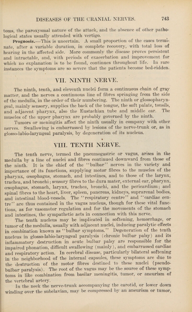 toms, the paroxysmal nature of the attack, and the absence of other patho¬ logical states usually attended with vertigo. Prognosis.—This is uncertain. A small proportion of the cases termi¬ nate, after a variable duration, in complete recovery, with total loss of hearing in the affected side. More commonly the disease proves persistent and intractable, and, with periods of exacerbation and improvement for which no explanation is to be found, continues throughout life. In rare instances the symptoms are so severe that the patients become bed-ridden. VII. NINTH NERVE. The ninth, tenth, and eleventh nuclei form a continuous chain of gray matter, and the nerves a continuous line of fibres springing from the side of the medulla, in the order of their numbering. The ninth or glossopharyn¬ geal, mainly sensory, supplies the back of the tongue, the soft palate, tonsils, and adjacent pharynx, also the Eustachian tube and middle ear. The muscles of the upper pharynx are probably governed by the ninth. Tumors or meningitis affect the ninth usually in company with other nerves. Swallowing is embarrassed by lesions of the nerve-trunk or, as in glosso-labiodaryngeal paralysis, by degeneration of its nucleus. VIII. TENTH NERVE. The tenth nerve, termed the pneumogastric or vagus, arises in the medulla by a line of nuclei and fibres continued downward from those of the ninth. It is the chief of the “bulbar” nerves in the variety and importance of its functions, supplying motor fibres to the muscles of the pharynx, oesophagus, stomach, and intestines, and to those of the larynx, trachea, and bronchi; sensory fibres to the dura mater, external ear, pharynx, oesophagus, stomach, larynx, trachea, bronchi, and the pericardium; and spinal fibres to the heart, liver, spleen, pancreas, kidneys, suprarenal bodies, and intestinal blood-vessels. The “respiratory centre” and “cardiac cen¬ tre ’ ’ are thus contained in the vagus nucleus, though for these vital func¬ tions, as for vasomotor regulation and for the movements of the stomach and intestines, the sympathetic acts in connection with this nerve. The tenth nucleus may be implicated in softening, hemorrhage, or tumor of the medulla, usually with adjacent nuclei, inducing paralytic effects in combination known as “bulbar symptoms.” Degeneration of the tenth nucleus in glosso-labio-laryngeal paralysis (chronic bulbar palsy) and its inflammatory destruction in acute bulbar palsy are responsible for the impaired phonation, difficult swallowing (mainly), and embarrassed cardiac and respiratory action. In cerebral disease, particularly bilateral softening in the neighborhood of the internal capsules, these symptoms are due to the destruction of the motor fibres destined to these nuclei (pseudo¬ bulbar paralysis). The root of the vagus may be the source of these symp¬ toms in like combination from basilar meningitis, tumor, or aneurism of the vertebral artery. In the neck the nerve-trunk accompanying the carotid, or lower down winding over the subclavian, may be compressed by an aneurism or tumor,