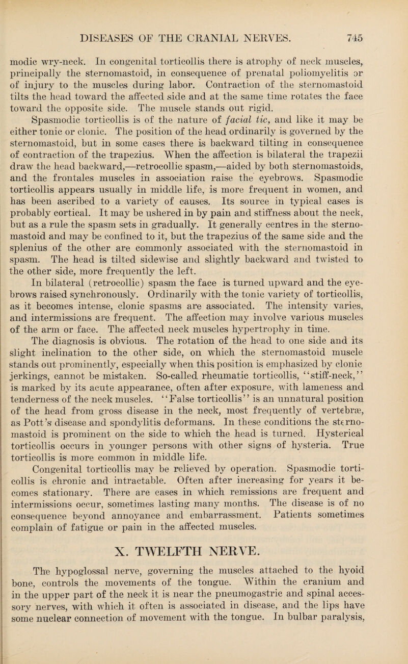 modic wry-neck. In congenital torticollis there is atrophy of neck muscles, principally the sternomastoid, in consequence of prenatal poliomyelitis or of injury to the muscles during labor. Contraction of the sternomastoid tilts the head toward the affected side and at the same time rotates the face toward the opposite side. The muscle stands out rigid. Spasmodic torticollis is of the nature of facial tic, and like it may be either tonic or clonic. The position of the head ordinarily is governed by the sternomastoid, but in some cases there is backward tilting in consequence of contraction of the trapezius. When the affection is bilateral the trapezii draw the head backward,—retrocollic spasm,—aided by both sternomastoids, and the frontales muscles in association raise the eyebrows. Spasmodic torticollis appears usually in middle life, is more frequent in women, and has been ascribed to a variety of causes. Its source in typical cases is probably cortical. It may be ushered in by pain and stiffness about the neck, but as a rule the spasm sets in gradually. It generally centres in the sterno¬ mastoid and may be confined to it, but the trapezius of the same side and the splenius of the other are commonly associated with the sternomastoid in spasm. The head is tilted sidewise and slightly backward and twisted to the other side, more frequently the left. In bilateral (retrocollic) spasm the face is turned upward and the eye¬ brows raised synchronously. Ordinarily with the tonic variety of torticollis, as it becomes intense, clonic spasms are associated. The intensity varies, and intermissions are frequent. The affection may involve various muscles of the arm or face. The affected neck muscles hypertrophy in time. The diagnosis is obvious. The rotation of the head to one side and its slight inclination to the other side, on which the sternomastoid muscle stands out prominently, especially when this position is emphasized by clonic jerkings, cannot be mistaken. So-called rheumatic torticollis, “stiff-neck,” is marked by its acute appearance, often after exposure, with lameness and tenderness of the neck muscles. “False torticollis” is an unnatural position of the head from gross disease in the neck, most frequently of vertebras, as Pott’s disease and spondylitis deformans. In these conditions the sterno¬ mastoid is prominent on the side to which the head is turned. Hysterical torticollis occurs in younger persons with other signs of hysteria. True torticollis is more common in middle life. Congenital torticollis may be relieved by operation. Spasmodic torti¬ collis is chronic and intractable. Often after increasing for years it be¬ comes stationary. There are cases in which remissions are frequent and intermissions occur, sometimes lasting many months. The disease is of no consequence beyond annoyance and embarrassment. Patients sometimes complain of fatigue or pain in the affected muscles. X. TWELFTH NERVE. The hypoglossal nerve, governing the muscles attached to the hyoid bone, controls the movements of the tongue. Within the cranium and in the upper part of the neck it is near the pneumogastric and spinal acces¬ sory nerves, with which it often is associated in disease, and the lips have some nuclear connection of movement with the tongue. In bulbar paralysis,