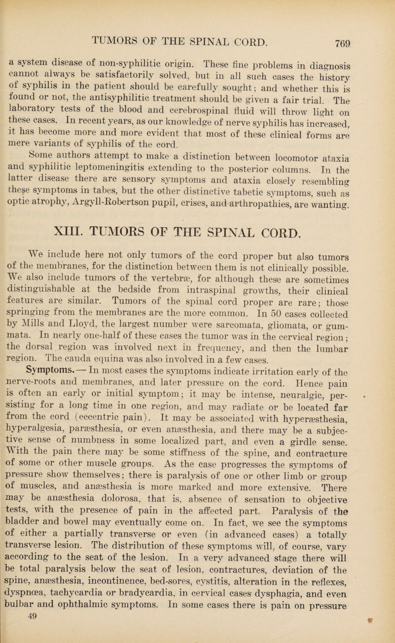 a system disease of non syphilitic origin. These fine problems in diagnosis cannot always be satisfactorily solved, but in all such cases the history of syphilis in the patient should be carefully sought; and whether this is found or not, the antisyphilitic treatment should be given a fair trial. The laboratory tests of the blood and cerebrospinal fluid will throw light on these cases. In recent years, as our knowledge of nerve syphilis has increased, it has become more and more evident that most of these clinical forms are mere variants of syphilis of the cord. Some authors attempt to make a distinction between locomotor ataxia and syphilitic leptomeningitis extending to the posterior columns. In the latter disease theie are sensory symptoms and ataxia closely resembling these S} mptoms in tabes, but the other distinctive tabetic symptoms, such as optic atrophy, Argyll-Pobertson pupil, crises, and arthropathies, are wanting. XIII. TUMORS OF THE SPINAL CORD. We include here not only tumors of the cord proper but also tumors of the membranes, for the distinction between them is not clinically possible. We also include tumors of the vertebra?, for although these are sometimes distinguishable at the bedside from intraspinal growths, their clinical features are similar. Tumors of the spinal cord proper are rare; those springing from the membranes are the more common. In 50 cases collected by Mills and Lloyd, the largest number were sarcomata, gliomata, or gum- mata. In nearly one-half of these cases the tumor was in the cervical region ; the dorsal region was involved next in frequency, and then the lumbar region. The cauda equina was also involved in a few cases. Symptoms. — In most cases the symptoms indicate irritation early of the nerve-roots and membranes, and later pressure on the cord. Hence pain is often an early or initial symptom; it may be intense, neuralgic, per¬ sisting for a long time in one region, and may radiate or be located far from the cord (eccentric pain). It may be associated with hyperesthesia, hyperalgesia, paresthesia, or even anesthesia, and there may be a subjec¬ tive sense of numbness in some localized part, and even a girdle sense. M ith the pain there may be some stiffness of the spine, and contracture of some or other muscle groups. As the case progresses the symptoms of pressure show themselves ; there is paralysis of one or other limb or group of muscles, and anaesthesia is more marked and more extensive. There may be anaesthesia dolorosa, that is, absence of sensation to objective tests, with the presence of pain in the affected part. Paralysis of the bladder and bowel may eventually come on. In fact, we see the symptoms of either a partially transverse or even (in advanced cases) a totally transverse lesion. The distribution of these symptoms will, of course, vary according to the seat of the lesion. In a very advanced stage there will be total paralysis below the seat of lesion, contractures, deviation of the spine, anaesthesia, incontinence, bed-sores, cystitis, alteration in the reflexes, dyspnoea, tachycardia or bradycardia, in cervical cases dysphagia, and even bulbar and ophthalmic symptoms. In some cases there is pain on pressure