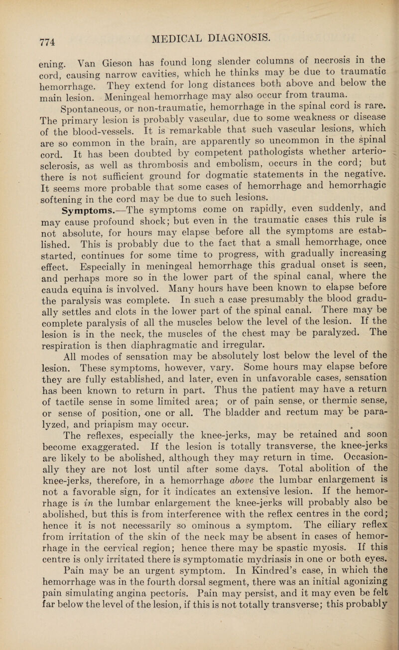 ening. Van Gieson has found long slender columns of necrosis in the cord, causing narrow cavities, which he thinks may be due to tiaumatic hemorrhage. They extend for long distances both above and below the main lesion. Meningeal hemorrhage may also occui from tiauma. Spontaneous, or non-traumatic, hemorrhage in the spinal cord is rare. The primary lesion is probably vascular, due to some weakness or disease of the blood-vessels. It is remarkable that such vascular lesions, which are so common in the brain, are apparently so uncommon in the spinal cord. It has been doubted by competent pathologists, whether arterio¬ sclerosis, as well as thrombosis and embolism, occurs in the cord; but there is'not sufficient ground for dogmatic statements in the negative. It seems more probable that some cases of hemorrhage and hemorrhagic softening in the cord may be due to such lesions. Symptoms.—The symptoms come on rapidly, even suddenly, and may cause profound shock; but even in the traumatic cases this rule is not absolute, for hours may elapse before all the symptoms are estab¬ lished. This is probably due to the fact that a small hemorrhage, once started, continues for some time to progress, with gradually increasing effect. Especially in meningeal hemorrhage this gradual onset is seen, and perhaps more so in the lower part of the spinal canal, where the cauda equina is involved. Many hours have been known to elapse before the paralysis was complete. In such a case presumably the blood gradu¬ ally settles and clots in the lower part of the spinal canal. There may be complete paralysis of all the muscles below the level of the lesion. If the lesion is in the neck, the muscles of the chest may be paralyzed. The respiration is then diaphragmatic and irregular. All modes of sensation may be absolutely lost below the level of the lesion. These symptoms, however, vary. Some hours may elapse before they are fully established, and later, even in unfavorable cases, sensation has been known to return in part. Thus the patient may have a return of tactile sense in some limited area; or of pain sense, or thermic sense, or sense of position, one or all. The bladder and rectum may be para¬ lyzed, and priapism may occur. The reflexes, especially the knee-jerks, may be retained and soon become exaggerated. If the lesion is totally transverse, the knee-jerks are likely to be abolished, although they may return in time. Occasion¬ ally they are not lost until after some days. Total abolition of the knee-jerks, therefore, in a hemorrhage above the lumbar enlargement is not a favorable sign, for it indicates an extensive lesion. If the hemor¬ rhage is in the lumbar enlargement the knee-jerks will probably also be abolished, but this is from interference with the reflex centres in the cord; hence it is not necessarily so ominous a symptom. The ciliary reflex from irritation of the skin of the neck may be absent in cases of hemor¬ rhage in the cervical region; hence there may be spastic myosis. If this centre is only irritated there is symptomatic mydriasis in one or both eyes. Pain may be an urgent symptom. In Kindred’s case, in which the hemorrhage was in the fourth dorsal segment, there was an initial agonizing pain simulating angina pectoris. Pain may persist, and it may even be felt far below the level of the lesion, if this is not totally transverse; this probably