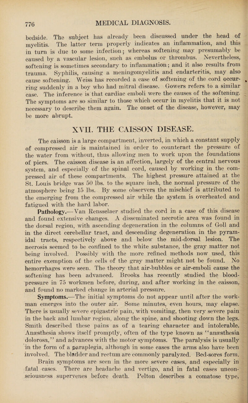 bedside. The subject has already been discussed under the head of myelitis. The latter term properly indicates an inflammation, and this in turn is due to some infection; whereas softening may presumably be caused by a vascular lesion, such as embolus or thrombus. Nevertheless, softening is sometimes secondary to inflammation; and it also results from trauma. Syphilis, causing a meningomyelitis and endarteritis, may also cause softening. Weiss has recorded a case of softening of the cord occur- % ring suddenly in a boy who had mitral disease. Gowers refers to a similar case. The inference is that cardiac emboli were the causes of the softening. The symptoms are so similar to those which occur in myelitis that it is not necessary to describe them again. The onset of the disease, however, may be more abrupt. XVII. THE CAISSON DISEASE. The caisson is a large compartment, inverted, in which a constant supply of compressed air is maintained in order to counteract the pressure of the water from without, thus allowing men to work upon the foundations of piers. The caisson disease is an affection, largely of the central nervous system, and especially of the spinal cord, caused by working in the com¬ pressed air of these compartments. The highest pressure attained at the St. Louis bridge was 50 lbs, to the square inch, the normal pressure of the atmosphere being 15 lbs. By some observers the mischief is attributed to the emerging from the compressed air while the system is overheated and fatigued with the hard labor. Pathology.—Van Rensselaer studied the cord in a case of this disease and found extensive changes. A disseminated necrotic area was found in the dorsal region, with ascending degeneration in the columns of Goll and in the direct cerebellar tract, and descending degeneration in the pyram¬ idal tracts, respectively above and below the mid-dorsal lesion. The necrosis seemed to be confined to the white substance, the gray matter not being involved. Possibly with the more refined methods now used, this entire exemption of the cells of the gray matter might not be found. No hemorrhages were seen. The theory that air-bubbles or air-emboli cause the softening has been advanced. Brooks has recently studied the blood- pressure in 75 workmen before, during, and after working in the caisson, and found no marked change in arterial pressure. Symptoms.—The initial symptoms do not appear until after the work¬ man emerges into the outer air. Some minutes, even hours, may elapse. There is usually severe epigastric pain, with vomiting, then very severe pain in the back and lumbar region, along the spine, and shooting down the legs. Smith described these pains as of a tearing character and intolerable. Anaesthesia shows itself promptly, often of the type known as “anaesthesia dolorosa,” and advances with the motor symptoms. The paralysis is usually y in the form of a paraplegia, although in some cases the arms also have been involved. The bladder and rectum are commonly paralyzed. Bed-sores form. Brain symptoms are seen in the more severe cases, and especially in fatal cases. There are headache and vertigo, and in fatal cases uncon¬ sciousness supervenes before death. Pelton describes a comatose type,