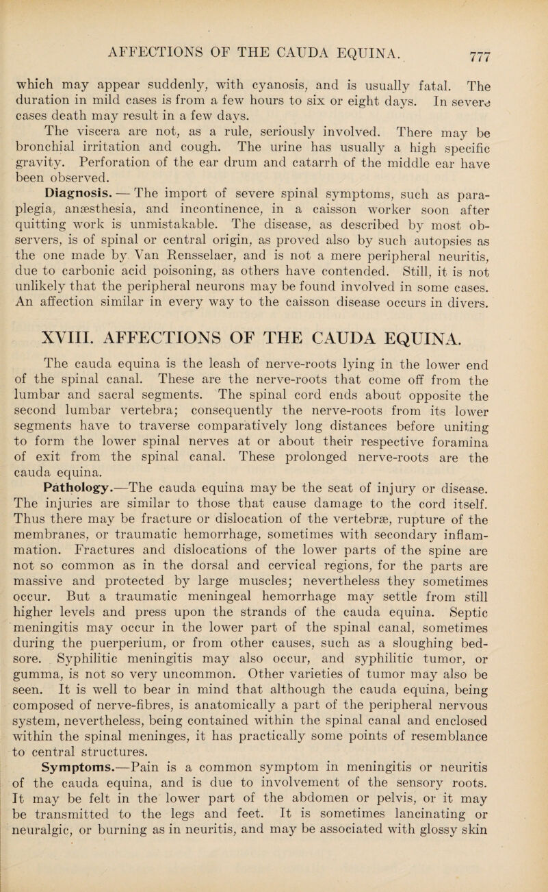 AFFECTIONS OF THE CAUDA EQUINA. which may appear suddenly, with cyanosis, and is usually fatal. The duration in mild cases is from a few hours to six or eight days. In severe cases death may result in a few days. The viscera are not, as a rule, seriously involved. There may be bronchial irritation and cough. The urine has usually a high specific gravity. Perforation of the ear drum and catarrh of the middle ear have been observed. Diagnosis. — The import of severe spinal symptoms, such as para¬ plegia, anaesthesia, and incontinence, in a caisson worker soon after quitting work is unmistakable. The disease, as described by most ob¬ servers, is of spinal or central origin, as proved also by such autopsies as the one made by. Van Rensselaer, and is not a mere peripheral neuritis, due to carbonic acid poisoning, as others have contended. Still, it is not unlikely that the peripheral neurons may be found involved in some cases. An affection similar in every way to the caisson disease occurs in divers. XVIII. AFFECTIONS OF THE CAUDA EQUINA. The cauda equina is the leash of nerve-roots lying in the lower end of the spinal canal. These are the nerve-roots that come off from the lumbar and sacral segments. The spinal cord ends about opposite the second lumbar vertebra; consequently the nerve-roots from its lower segments have to traverse comparatively long distances before uniting to form the lower spinal nerves at or about their respective foramina of exit from the spinal canal. These prolonged nerve-roots are the cauda equina. Pathology.—The cauda equina maybe the seat of injury or disease. The injuries are similar to those that cause damage to the cord itself. Thus there may be fracture or dislocation of the vertebrae, rupture of the membranes, or traumatic hemorrhage, sometimes with secondary inflam¬ mation. Fractures and dislocations of the lower parts of the spine are not so common as in the dorsal and cervical regions, for the parts are massive and protected by large muscles; nevertheless they sometimes occur. But a traumatic meningeal hemorrhage may settle from still higher levels and press upon the strands of the cauda equina. Septic meningitis may occur in the lower part of the spinal canal, sometimes during the puerperium, or from other causes, such as a sloughing bed¬ sore. Syphilitic meningitis may also occur, and syphilitic tumor, or gumma, is not so very uncommon. Other varieties of tumor may also be seen. It is well to bear in mind that although the cauda equina, being composed of nerve-fibres, is anatomically a part of the peripheral nervous system, nevertheless, being contained within the spinal canal and enclosed within the spinal meninges, it has practically some points of resemblance to central structures. Symptoms.—Pain is a common symptom in meningitis or neuritis of the cauda equina, and is due to involvement of the sensory roots. It may be felt in the lower part of the abdomen or pelvis, or it may be transmitted to the legs and feet. It is sometimes lancinating or neuralgic, or burning as in neuritis, and may be associated with glossy skin