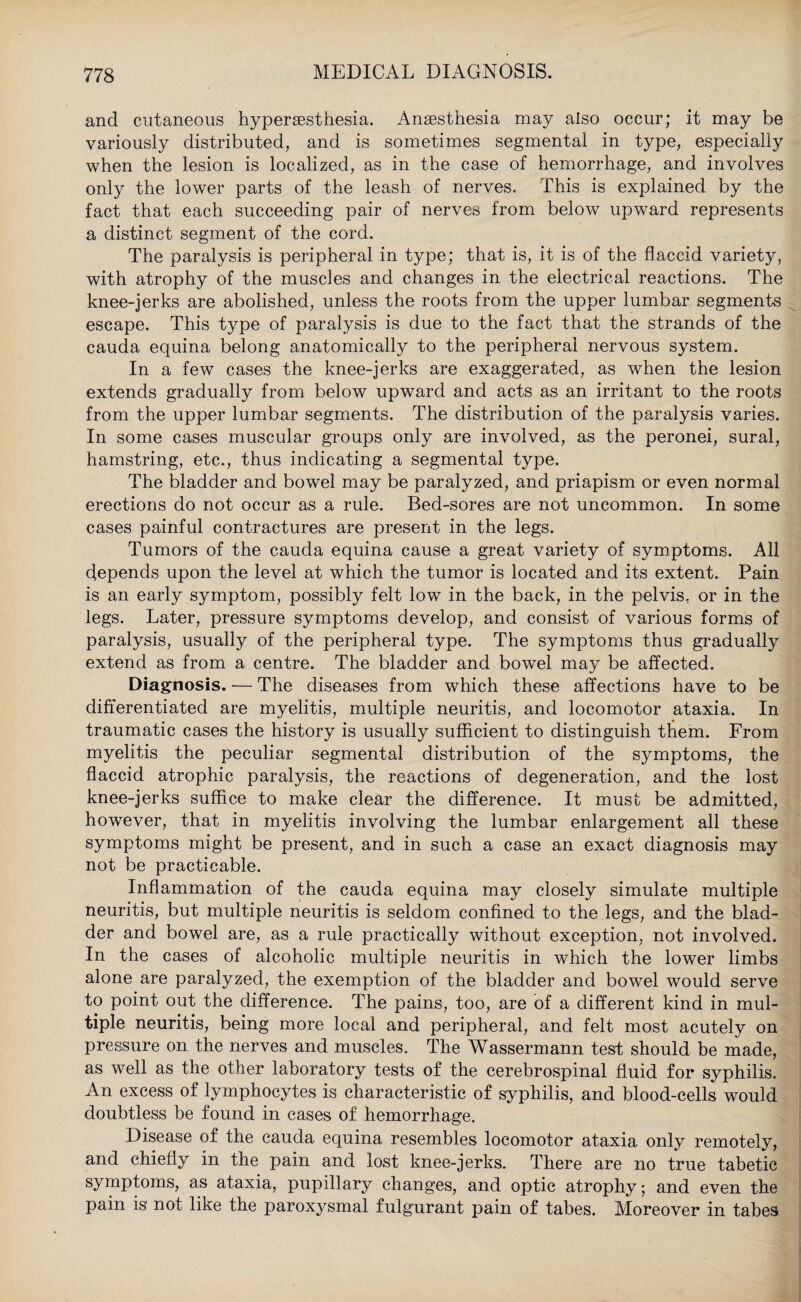 and cutaneous hypersesthesia. Anaesthesia may also occur; it may be variously distributed, and is sometimes segmental in type, especially when the lesion is localized, as in the case of hemorrhage, and involves only the lower parts of the leash of nerves. This is explained by the fact that each succeeding pair of nerves from below upward represents a distinct segment of the cord. The paralysis is peripheral in type; that is, it is of the flaccid variety, with atrophy of the muscles and changes in the electrical reactions. The knee-jerks are abolished, unless the roots from the upper lumbar segments escape. This type of paralysis is due to the fact that the strands of the cauda equina belong anatomically to the peripheral nervous system. In a few cases the knee-jerks are exaggerated, as when the lesion extends gradually from below upward and acts as an irritant to the roots from the upper lumbar segments. The distribution of the paralysis varies. In some cases muscular groups only are involved, as the peronei, sural, hamstring, etc., thus indicating a segmental type. The bladder and bowel may be paralyzed, and priapism or even normal erections do not occur as a rule. Bed-sores are not uncommon. In some cases painful contractures are present in the legs. Tumors of the cauda equina cause a great variety of symptoms. All depends upon the level at which the tumor is located and its extent. Pain is an early symptom, possibly felt low in the back, in the pelvis, or in the legs. Later, pressure symptoms develop, and consist of various forms of paralysis, usually of the peripheral type. The symptoms thus gradually extend as from a centre. The bladder and bowel may be affected. Diagnosis. — The diseases from which these affections have to be differentiated are myelitis, multiple neuritis, and locomotor ataxia. In traumatic cases the history is usually sufficient to distinguish them. From myelitis the peculiar segmental distribution of the symptoms, the flaccid atrophic paralysis, the reactions of degeneration, and the lost knee-jerks suffice to make clear the difference. It must be admitted, however, that in myelitis involving the lumbar enlargement all these symptoms might be present, and in such a case an exact diagnosis may not be practicable. Inflammation of the cauda equina may closely simulate multiple neuritis, but multiple neuritis is seldom confined to the legs, and the blad¬ der and bowel are, as a rule practically without exception, not involved. In the cases of alcoholic multiple neuritis in which the lower limbs alone are paralyzed, the exemption of the bladder and bowel would serve to point out the difference. The pains, too, are of a different kind in mul¬ tiple neuritis, being more local and peripheral, and felt most acutely on pressure on the nerves and muscles. The Wassermann test should be made, as well as the other laboratory tests of the cerebrospinal fluid for syphilis. An excess of lymphocytes is characteristic of syphilis, and blood-cells would doubtless be found in cases of hemorrhage. Disease of the cauda equina resembles locomotor ataxia only remotely, and chiefly in the pain and lost knee-jerks. There are no true tabetic symptoms, as ataxia, pupillary changes, and optic atrophy; and even the pain is not like the paroxysmal fulgurant pain of tabes. Moreover in tabes