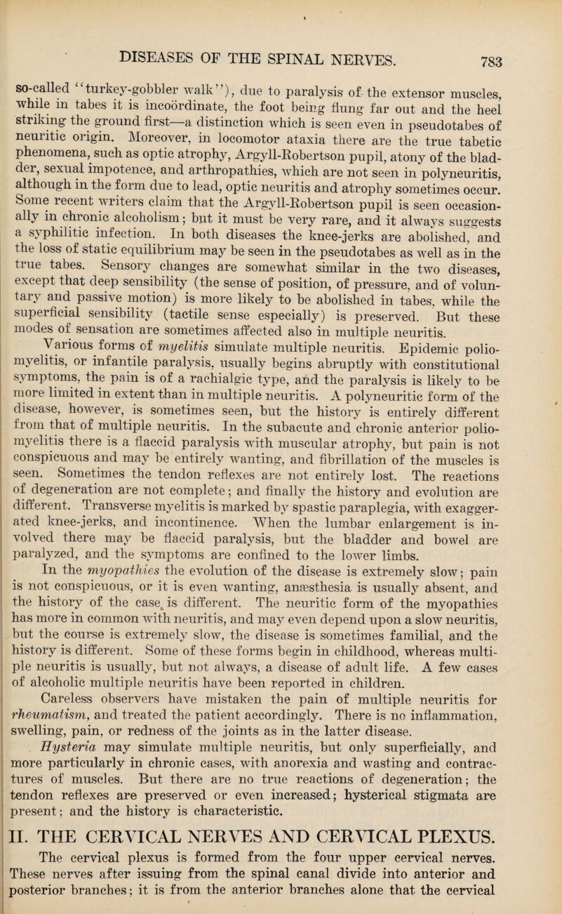 so-called turkey-gobbler walk”), due to paralysis of the extensor muscles, while in tabes it is incoordinate, the foot being flung far out and the heel striking the ground first a distinction which is seen even in pseudotabes of neuiitic oiigin. Moreover, in locomotor ataxia there are the true tabetic phenomena, such as optic atrophy, Argyll-Robertson pupil, atony of the blad¬ der, sexual impotence, and arthropathies, which are not seen in polyneuritis, although in the form due to lead, optic neuritis and atrophy sometimes occur, borne recent writers claim that the Argyll-Robertson pupil is seen occasion¬ ally in chionic alcoholism; but it must be very rare, and it always suggests a sjs philitic infection. In both diseases the knee-jerks are abolished, and the loss of static equilibrium may be seen in the pseudotabes as well as in the true tabes. Sensory changes are somewhat similar in the two diseases, except that deep sensibility (the sense of position, of pressure, and of volun- tai\ and passive motion) is more likely to be abolished in tabes, while the superficial sensibility (tactile sense especially) is preserved. But these modes of sensation are sometimes affected also in multiple neuritis. Various forms of myelitis simulate multiple neuritis. Epidemic polio¬ myelitis, or infantile paralysis, usually begins abruptly with constitutional symptoms, the pain is of a rachialgic type, and the paralysis is likely to be more limited in extent than in multiple neuritis. A polyneuritic form of the disease, however, is sometimes seen, but the history is entirely different from that of multiple neuritis. In the subacute and chronic anterior polio¬ myelitis there is a flaccid paralysis with muscular atrophy, but pain is not conspicuous and may be entirely wanting, and fibrillation of the muscles is seen. Sometimes the tendon reflexes are not entirely lost. The reactions of degeneration are not complete; and finally the history and evolution are different. Transverse myelitis is marked by spastic paraplegia, with exagger¬ ated knee-jerks, and incontinence. When the lumbar enlargement is in¬ volved there may be flaccid paralysis, but the bladder and bowel are paralyzed, and the symptoms are confined to the lower limbs. In the myopathies the evolution of the disease is extremely slow; pain is not conspicuous, or it is even wanting, anaesthesia is usually absent, and the history of the case is different. The neuritic form of the myopathies has more in common with neuritis, and may even depend upon a slow neuritis, but the course is extremely slow, the disease is sometimes familial, and the history is different. Some of these forms begin in childhood, whereas multi¬ ple neuritis is usually, but not always, a disease of adult life. A few cases of alcoholic multiple neuritis have been reported in children. Careless observers have mistaken the pain of multiple neuritis for rheumatism, and treated the patient accordingly. There is no inflammation, swelling, pain, or redness of the joints as in the latter disease. Hysteria may simulate multiple neuritis, but only superficially, and more particularly in chronic cases, with anorexia and wasting and contrac¬ tures of muscles. But there are no true reactions of degeneration; the tendon reflexes are preserved or even increased; hysterical stigmata are present; and the history is characteristic. II. THE CERVICAL NERVES AND CERVICAL PLEXUS. The cervical plexus is formed from the four upper cervical nerves. These nerves after issuing from the spinal canal divide into anterior and posterior branches; it is from the anterior branches alone that the cervical