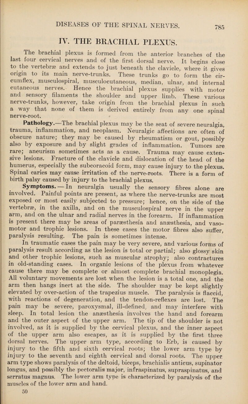 IV. THE BRACHIAL PLEXUS. The brachial plexus is formed from the anterior branches of the last four cervical nerves and of the first dorsal nerve. It begins close to the vertebrae and extends to just beneath the clavicle, where it gives origin to its main nerve-trunks. These trunks go to form the cir¬ cumflex, museulospiral, musculocutaneous, median, ulnar, and internal cutaneous nerves. Hence the brachial plexus supplies with motor and sensory filaments the shoulder and upper limb. These various nerve-trunks, however, take origin from the brachial plexus in such a way that none of them is derived entirely from any one spinal nerve-root. Pathology. The brachial plexus may be the seat of severe neuralgia, trauma, inflammation, and neoplasm. Neuralgic affections are often of obscure nature; they may be caused by rheumatism or gout, possibly also by exposure and by slight grades of inflammation. Tumors are rare; aneurism sometimes acts as a cause. Trauma may cause exten¬ sive lesions. Fracture of the clavicle and dislocation of the head of the humerus, especially the subcoracoid form, may cause injury to the plexus. Spinal caries may cause irritation of the nerve-roots. There is a form of birth palsy caused by injury to the brachial plexus. Symptoms. — In neuralgia usually the sensory fibres alone are involved. Painful points are present, as where the nerve-trunks are most exposed or most easily subjected to pressure; hence, on the side of the vertebrae, in the axilla, and on the museulospiral nerve in the upper arm, and on the ulnar and radial nerves in the forearm. If inflammation is present there may be areas of paraesthesia and anaesthesia, and vaso¬ motor and trophic lesions. In these cases the motor fibres also suffer, paralysis resulting. The pain is sometimes intense. In traumatic cases the pain may be very severe, and various forms of paralysis result according as the lesion is total or partial; also glossy skin and other trophic lesions, such as muscular atrophy; also contractures in old-standing cases. In organic lesions of the plexus from whatever cause there may be complete or almost complete brachial monoplegia. All voluntary movements are lost when the lesion is a total one, and the arm then hangs inert at the side. The shoulder may be kept slightly elevated by over-action of the trapezius muscle. The paralysis is flaccid, with reactions of degeneration, and the tendon-reflexes are lost. The pain may be severe, paroxysmal, ill-defined, and may interfere with sleep. In total lesion the anaesthesia involves the hand and forearm and the outer aspect of the upper arm. The tip of the shoulder is not involved, as it is supplied by the cervical plexus, and the inner aspect of the upper arm also escapes, as it is supplied by the first three dorsal nerves. The upper arm type, according to Erb, is caused by injury to the fifth and sixth cervical roots; the lower arm type by injury to the seventh and eighth cervical and dorsal roots. The upper arm type shows paralysis of the deltoid, biceps, brachialis anticus, supinator longus, and possibly the pectoralis major, infraspinatus, supraspinatus, and serratus magnus. The lower arm type is characterized by paralysis of the muscles of the lower arm and hand. 50