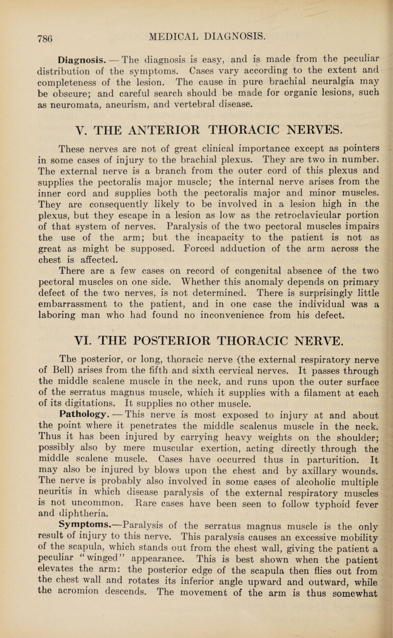 Diagnosis. — The diagnosis is easy, and is made from the peculiar distribution of the symptoms. Cases vary according to the extent and completeness of the lesion. The cause in pure brachial neuralgia may be obscure; and careful search should be made for organic lesions, such as neuromata, aneurism, and vertebral disease. V. THE ANTERIOR THORACIC NERVES. These nerves are not of great clinical importance except as pointers in some cases of injury to the brachial plexus. They are two in number. The external nerve is a branch from the outer cord of this plexus and supplies the pectoralis major muscle; the internal nerve arises from the inner cord and supplies both the pectoralis major and minor muscles. They are consequently likely to be involved in a lesion high in the plexus, but they escape in a lesion as low as the retroclavicular portion of that system of nerves. Paralysis of the two pectoral muscles impairs the use of the arm; but the incapacity to the patient is not as great as might be supposed. Forced adduction of the arm across the chest is affected. There are a few cases on record of congenital absence of the two pectoral muscles on one side. Whether this anomaly depends on primary defect of the two nerves, is not determined. There is surprisingly little embarrassment to the patient, and in one case the individual was a laboring man who had found no inconvenience from his defect. VI. THE POSTERIOR THORACIC NERVE. The posterior, or long, thoracic nerve {the external respiratory nerve of Bell) arises from the fifth and sixth cervical nerves. It passes through the middle scalene muscle in the neck, and runs upon the outer surface of the serratus magnus muscle, which it supplies with a filament at each of its digitations. It supplies no other muscle. Pathology.—This nerve is most exposed to injury at and about the point where it penetrates the middle scalenus muscle in the neck. Thus it has been injured by carrying heavy weights on the shoulder; possibly also by mere muscular exertion, acting directly through the middle scalene muscle. Cases have occurred thus in parturition. It may also be injured by blows upon the chest and by axillary wounds. The nerve is probably also involved in some cases of alcoholic multiple neuritis in which disease paralysis of the external respiratory muscles is not uncommon. Rare cases have been seen to follow typhoid fever and diphtheria. Symptoms.—Paralysis of the serratus magnus muscle is the only result of injury to this nerve. This paralysis causes an excessive mobility of the scapula, which stands out from the chest wall, giving the patient a peculiar “winged” appearance. This is best shown when the patient elevates the arm: the posterior edge of the scapula then flies out from the chest wall and rotates its inferior angle upward and outward, while the acromion descends. The movement of the arm is thus somewhat