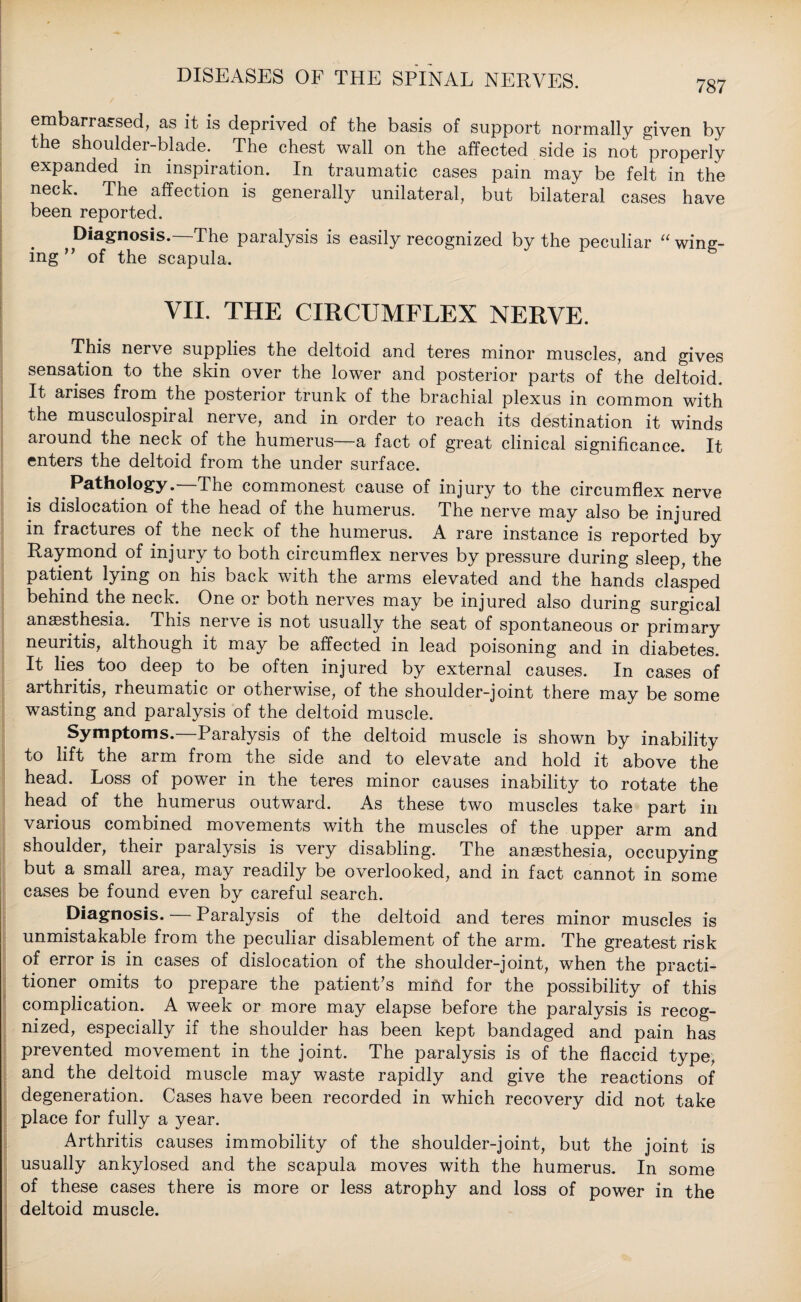 787 embarrassed, as it is deprived of the basis of support normally given by the shoulder-blade. The chest wall on the affected side is not ' properly expanded in inspiration. In traumatic cases pain may be felt in the neck. The affection is generally unilateral, but bilateral cases have been reported. Diagnosis. The paralysis is easily recognized by the peculiar “ wing¬ ing ’ ’ of the scapula. VII. THE CIRCUMFLEX NERVE. This nerve supplies the deltoid and teres minor muscles, and gives sensation to the skin over the lower and posterior parts of the deltoid. It arises from the posterior trunk of the brachial plexus in common with the musculospiral nerve, and in order to reach its destination it winds around the neck of the humerus—a fact of great clinical significance. It enters the deltoid from the under surface. Pathology.—The commonest cause of injury to the circumflex nerve is dislocation of the head of the humerus. The nerve may also be injured in fractures of the neck of the humerus. A rare instance is reported by Raymond of injury to both circumflex nerves by pressure during sleep, the patient lying on his back with the arms elevated and the hands clasped behind the neck. One or both nerves may be injured also during surgical anaesthesia. This nerve is not usually the seat of spontaneous or primary neuritis, although it may be affected in lead poisoning and in diabetes. It lies too deep to be often injured by external causes. In cases of arthritis, rheumatic or otherwise, of the shoulder-joint there may be some wasting and paralysis of the deltoid muscle. Symptoms.—Paralysis of the deltoid muscle is shown by inability to lift the arm from the side and to elevate and hold it above the head. Loss of power in the teres minor causes inability to rotate the head of the humerus outward. As these two muscles take part in various combined movements with the muscles of the upper arm and shoulder, their paralysis is very disabling. The anaesthesia, occupying but a small area, may readily be overlooked, and in fact cannot in some cases be found even by careful search. Diagnosis. — Paralysis of the deltoid and teres minor muscles is unmistakable from the peculiar disablement of the arm. The greatest risk of error is in cases of dislocation of the shoulder-joint, when the practi¬ tioner omits to prepare the patient’s mind for the possibility of this complication. A week or more may elapse before the paralysis is recog¬ nized, especially if the shoulder has been kept bandaged and pain has prevented movement in the joint. The paralysis is of the flaccid type, and the deltoid muscle may waste rapidly and give the reactions of degeneration. Cases have been recorded in which recovery did not take place for fully a year. Arthritis causes immobility of the shoulder-joint, but the joint is usually ankylosed and the scapula moves with the humerus. In some of these cases there is more or less atrophy and loss of power in the deltoid muscle.