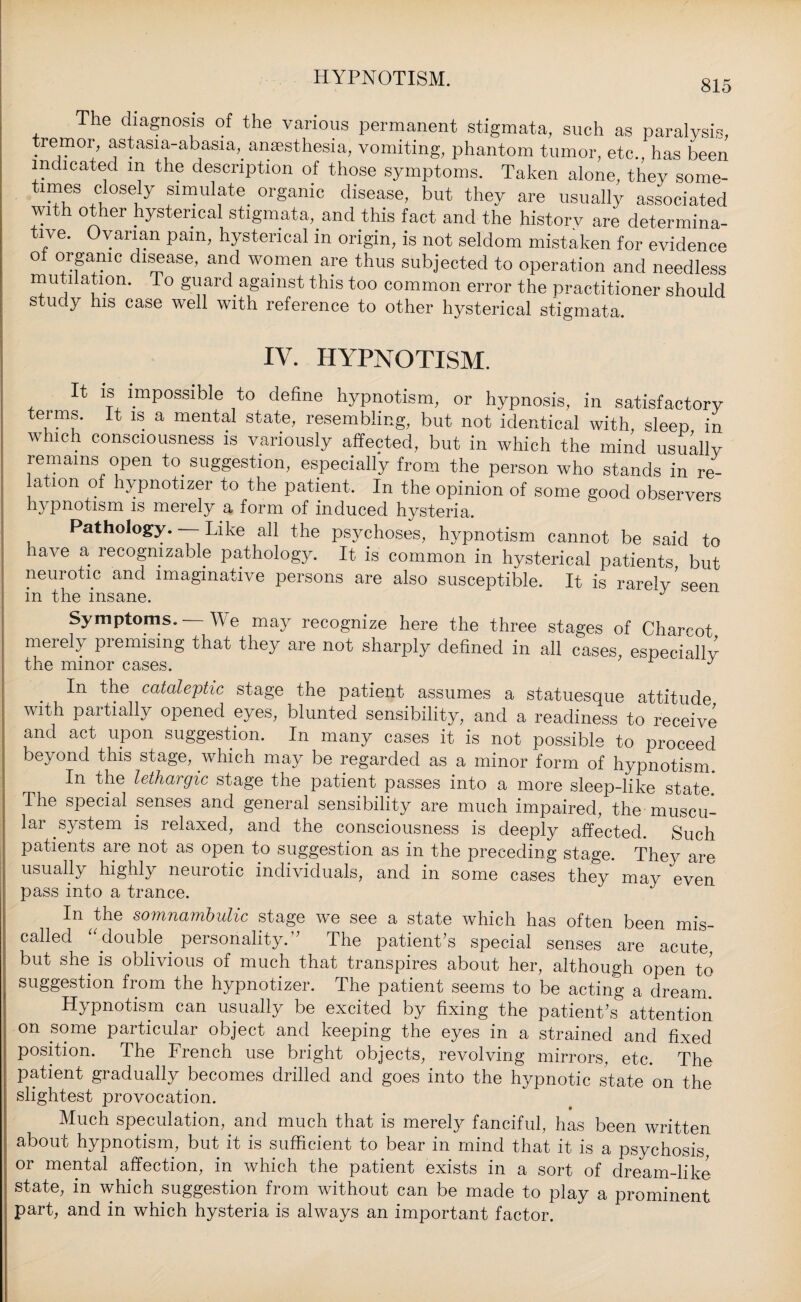 HYPNOTISM. 815 The diagnosis of the various permanent stigmata, such as paralysis, tremor, astasia-abasia, anaesthesia, vomiting, phantom tumor, etc., has been indicated m the description of those symptoms. Taken alone, they some¬ times closely simulate organic disease, but they are usually associated with other hysterical stigmata, and this fact and the history are determina¬ tive. Ovarian pam, hysterical in origin, is not seldom mistaken for evidence o organic disease, and women are thus subjected to operation and needless mutilation. To guard against this too common error the practitioner should study his case well with reference to other hysterical stigmata. IV. HYPNOTISM. It is impossible to define hypnotism, or hypnosis, in satisfactory teims. It is a mental state, resembling, but not identical with, sleep in which consciousness is variously affected, but in which the mind usuallv remains open to suggestion, especially from the person who stands in re¬ lation of hypnotizer to the patient. In the opinion of some good observers hypnotism is merely a form of induced hysteria. Pathology. Like all the psychoses, hypnotism cannot be said to have a recognizable pathology. It- is common in hysterical patients but neurotic and imaginative persons are also susceptible. It is rarely’seen in the insane. J Symptoms. We may recognize here the three stages of Charcot merely premising that they are not sharply defined in all cases, especially the minor cases. 1 y In the cataleptic stage the patient assumes a statuesque attitude with partially opened eyes, blunted sensibility, and a readiness to receive and act upon suggestion. In many cases it is not possible to proceed beyond this stage, which may be regarded as a minor form of hypnotism. In the lethargic stage the patient passes into a more sleep-like state. The special senses and general sensibility are much impaired, the muscu¬ lar system is relaxed, and the consciousness is deeply affected. Such patients are not as open to suggestion as in the preceding stage. They are usually highly neurotic individuals, and in some cases thev mav even pass into a trance. In the somnambulic stage we see a state which has often been mis¬ called “ double personality.’ The patient's special senses are acute but she is oblivious of much that transpires about her, although open to suggestion from the hypnotizer. The patient seems to be acting a dream. Hypnotism can usually be excited by fixing the patient's attention on some particular object and keeping the eyes in a strained and fixed position. The French use bright objects, revolving mirrors, etc. The patient gradually becomes drilled and goes into the hypnotic state on the slightest provocation. Much speculation, and much that is merely fanciful, has been written about hypnotism, but it is sufficient to bear in mind that it is a psychosis, or mental affection, in which the patient exists in a sort of dream-like state, in which suggestion from without can be made to play a prominent part, and in which hysteria is always an important factor.