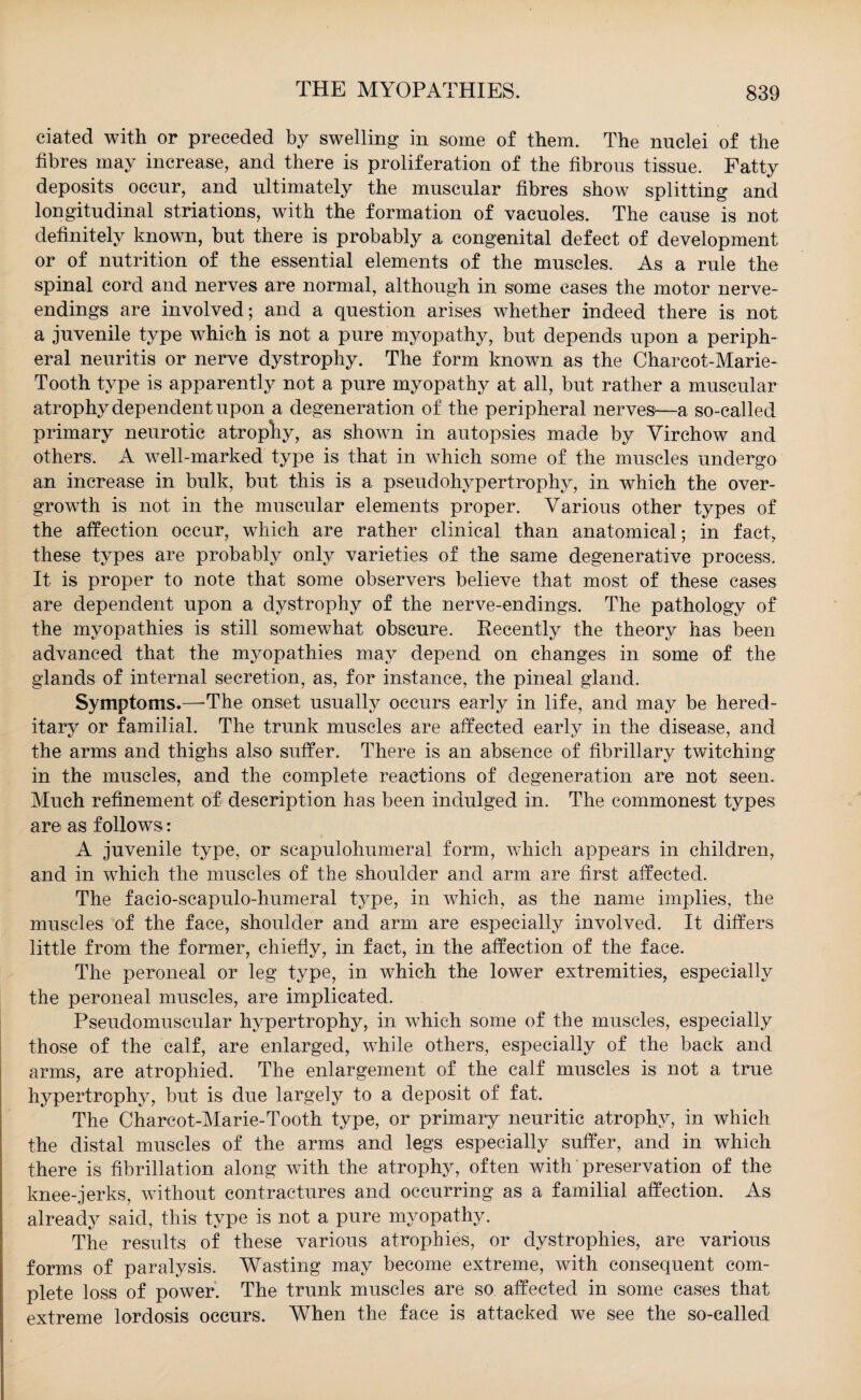 ciated with or preceded by swelling in some of them. The nuclei of the fibres may increase, and there is proliferation of the fibrous tissue. Fatty deposits occur, and ultimately the muscular fibres show splitting and longitudinal striations, with the formation of vacuoles. The cause is not definitely known, but there is probably a congenital defect of development or of nutrition of the essential elements of the muscles. As a rule the spinal cord and nerves are normal, although in some cases the motor nerve- endings are involved; and a question arises whether indeed there is not a juvenile type which is not a pure myopathy, but depends upon a periph¬ eral neuritis or nerve dystrophy. The form known as the Charcot-Marie- Tooth type is apparently not a pure myopathy at all, but rather a muscular atrophy dependent upon a degeneration of the peripheral nerves—-a so-called primary neurotic atrophy, as shown in autopsies made by Virchow and others. A well-marked type is that in which some of the muscles undergo an increase in bulk, but this is a pseudohypertrophy, in which the over¬ growth is not in the muscular elements proper. Various other types of the affection occur, which are rather clinical than anatomical; in fact, these types are probably only varieties of the same degenerative process. It is proper to note that some observers believe that most of these cases are dependent upon a dystrophy of the nerve-endings. The pathology of the myopathies is still somewhat obscure. Recently the theory has been advanced that the myopathies may depend on changes in some of the glands of internal secretion, as, for instance, the pineal gland. Symptoms.—The onset usually occurs early in life, and may be hered¬ itary or familial. The trunk muscles are affected early in the disease, and the arms and thighs also suffer. There is an absence of fibrillary twitching in the muscles, and the complete reactions of degeneration are not seen. Much refinement of description has been indulged in. The commonest types are as follows: A juvenile type, or scapulohumeral form, which appears in children, and in which the muscles of the shoulder and arm are first affected. The facio-scapulo-humeral type, in which, as the name implies, the muscles of the face, shoulder and arm are especially involved. It differs little from the former, chiefly, in fact, in the affection of the face. The peroneal or leg type, in which the lower extremities, especially the peroneal muscles, are implicated. Pseudomuscular hypertrophy, in which some of the muscles, especially those of the calf, are enlarged, while others, especially of the back and arms, are atrophied. The enlargement of the calf muscles is not a true hypertrophy, but is due largely to a deposit of fat. The Charcot-Marie-Tooth type, or primary neuritic atrophy, in which the distal muscles of the arms and legs especially suffer, and in which there is fibrillation along with the atrophy, often with preservation of the knee-jerks, without contractures and occurring as a familial affection. As already said, this type is not a pure myopathy. The results of these various atrophies, or dystrophies, are various forms of paralysis. Wasting may become extreme, with consequent com¬ plete loss of power. The trunk muscles are so affected in some cases that extreme lordosis occurs. When the face is attacked we see the so-called