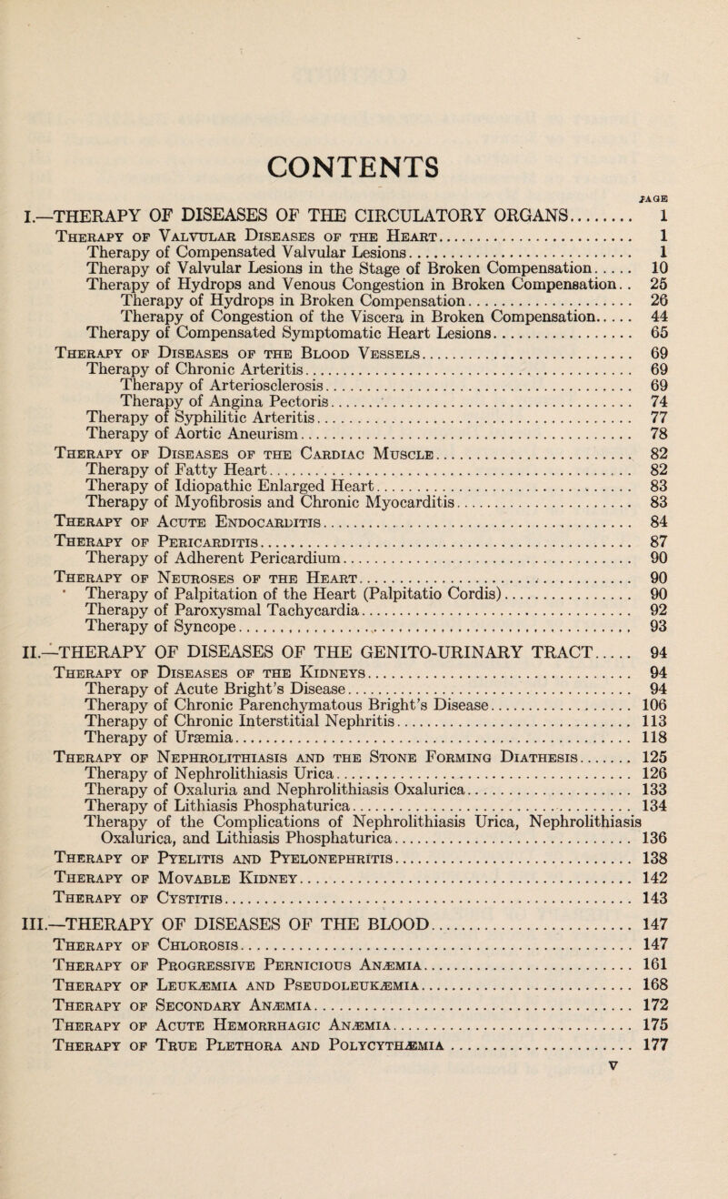 CONTENTS 7AQB I. —THERAPY OF DISEASES OF THE CIRCULATORY ORGANS. 1 Therapy of Valvular Diseases of the Heart. 1 Therapy of Compensated Valvular Lesions. 1 Therapy of Valvular Lesions in the Stage of Broken Compensation. 10 Therapy of Hydrops and Venous Congestion in Broken Compensation.. 25 Therapy of Hydrops in Broken Compensation. 26 Therapy of Congestion of the Viscera in Broken Compensation. 44 Therapy of Compensated Symptomatic Heart Lesions. 65 Therapy of Diseases of the Blood Vessels. 69 Therapy of Chronic Arteritis. 69 Therapy of Arteriosclerosis. 69 Therapy of Angina Pectoris.. 74 Therapy of Syphilitic Arteritis. 77 Therapy of Aortic Aneurism. 78 Therapy of Diseases of the Cardiac Muscle. 82 Therapy of Fatty Heart. 82 Therapy of Idiopathic Enlarged Heart. 83 Therapy of Myofibrosis and Chronic Myocarditis. 83 Therapy of Acute Endocarditis. 84 Therapy of Pericarditis. 87 Therapy of Adherent Pericardium. 90 Therapy of Neuroses of the Heart. 90 Therapy of Palpitation of the Heart (Palpitatio Cordis). 90 Therapy of Paroxysmal Tachycardia. 92 Therapy of Syncope.,. 93 II. —THERAPY OF DISEASES OF THE GENITO-URINARY TRACT. 94 Therapy of Diseases of the Kidneys. 94 Therapy of Acute Bright’s Disease. 94 Therapy of Chronic Parenchymatous Bright’s Disease. 106 Therapy of Chronic Interstitial Nephritis. 113 Therapy of Uraemia. 118 Therapy of Nephrolithiasis and the Stone Forming Diathesis. 125 Therapy of Nephrolithiasis Urica. 126 Therapy of Oxaluria and Nephrolithiasis Oxalurica. 133 Therapy of Lithiasis Phosphaturica. 134 Therapy of the Complications of Nephrolithiasis Urica, Nephrolithiasis Oxalurica, and Lithiasis Phosphaturica. 136 Therapy of Pyelitis and Pyelonephritis. 138 Therapy of Movable Kidney. 142 Therapy of Cystitis. 143 III. —THERAPY OF DISEASES OF THE BLOOD.. 147 Therapy of Chlorosis. 147 Therapy of Progressive Pernicious Anemia. 161 Therapy of Leukemia and Pseudoleukemia. 168 Therapy of Secondary Anemia. 172 Therapy of Acute Hemorrhagic Anemia. 175 Therapy of True Plethora and Polycythemia. 177