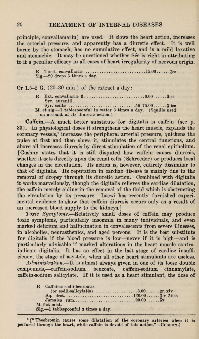 principle, convallamarin) are used. It slows the heart action, increases the arterial pressure, and apparently has a diuretic effect. It is well borne by the stomach, has no cumulative effect, and is a mild laxative and stomachic. It may be questioned whether See is right in attributing to it a peculiar efficacy in all cases of heart irregularity of nervous origin. R Tinct. convallarise ...15.00.&3S Sig.—20 drops 3 times a day. Or 1.5-2 G. (20-30 min.) of the extract a day: R Ext. convallarise 11...6.00.3iss Syr. aurantii, Syr. scillae.aa 75.00.0iiss M. et sig.—1 tablespoonful in water 3 times a day. (Squills used on account of its diuretic action.) Caffein.—A much better substitute for digitalis is caffein (see p. 33). In physiological doses it strengthens the heart muscle, expands the coronary vessels,1 increases the peripheral arterial pressure, quickens the pulse at first and then slows it, stimulates the central functions, and above all increases diuresis by direct stimulation of the renal epithelium. [Cushny states that it is still disputed how caffein causes diuresis, whether it acts directly upon the renal cells (Schroeder) or produces local changes in the circulation. Its action is, however, entirely dissimilar to that of digitalis. Its reputation in cardiac disease is mainly due to the removal of dropsy through its diuretic action. Combined with digitalis it works marvellously, though the digitalis relieves the cardiac dilatation, the caffein merely aiding in the removal of the fluid which is obstructing the circulation by its pressure. Loewi has recently furnished experi¬ mental evidence to show that caffein diuresis occurs only as a result of an increased blood supply to the kidneys.] Toxic Symptoms.—Relatively small doses of caffein may produce toxic symptoms, particularly insomnia in many individuals, and even marked delirium and hallucination in convalescents from severe illnesses, in alcoholics, neurasthenics, and aged persons. It is the best substitute for digitalis if the blood pressure is low—never if it is high—and is particularly advisable if marked alterations in the heart muscle contra¬ indicate digitalis. It has an effect in the last stage of cardiac insuffi¬ ciency, the stage of asystole, when all other heart stimulants are useless. Administration.—It is almost always given in one of its loose double compounds,—caffein-sodium benzoate, caffein-sodium cinnamylate, caffein-sodium salicylate. If it is used as a heart stimulant, the dose of R Caffeinae sodii-benzoatis (or sodii-salicylatis) .3.00.gr.xlv Aq. dest.130.00.3iv 3iiss Jamaica rum.20.00.3v M. fiat mist. Sig.—1 tablespoonful 3 times a day. * [£f Theobromin causes some dilatation of the coronary arteries when it is perfused through the heart, while caffein is devoid of this action.”—Cushny-]