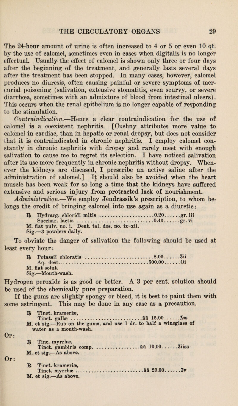 The 24-hour amount of urine is often increased to 4 or 5 or even 10 qt. by the use of calomel, sometimes even in cases when digitalis is no longer effectual. Usually the effect of calomel is shown only three or four days after the beginning of the treatment, and generally lasts several days after the treatment has been stopped. In many cases, however, calomel produces no diuresis, often causing painful or severe symptoms of mer¬ curial poisoning (salivation, extensive stomatitis, even scurvy, or severe diarrhoea, sometimes with an admixture of blood from intestinal ulcers). This occurs when the renal epithelium is no longer capable of responding to the stimulation. Contraindication.—Hence a clear contraindication for the use of calomel is a coexistent nephritis. [Cushny attributes more value to calomel in cardiac, than in hepatic or renal dropsy, but does not consider that it is contraindicated in ehronie nephritis. I employ calomel con¬ stantly in chronic nephritis wdth dropsy and rarely meet with enough salivation to cause me to regret its selection. I have noticed salivation after its use more frequently in chronic nephritis without dropsy. When¬ ever the kidneys are diseased, I prescribe an active saline after the administration of calomel.] It should also be avoided when the heart muscle has been weak for so long a time that the kidneys have suffered extensive and serious injury from protracted lack of nourishment. Administration.—We employ Jendrassik’s prescription, to whom be¬ longs the credit of bringing calomel into use again as a diuretic: R Hydrarg. cliloridi mitis ..0.20..... .gr. iii Sacchar. lactis. 0.40.gr. vi M. fiat pulv. no. i. Dent. tal. dos. no. ix-xii. Sig.—3 powders daily. To obviate the danger of salivation the following should be used at least every hour: R Potassii chloratis .8.00.3ii Aq. dest.500.00.Oi M. fiat solut. Sig.—Mouth-wash. Hydrogen peroxide is as good or better. A 3 per cent, solution should be used of the chemically pure preparation. If the gums are slightly spongy or bleed, it is best to paint them with some astringent. This may be done in any case as a precaution. R Tinct. kramerise, Tinct. gallae .aa 15.00.Sss M. et sig.—Rub on the gums, and use 1 dr. to half a wineglass of water as a mouth-wash. Or: R Tine, myrrhae, Tinct. gambiris comp.aa 10.00.3iiss M. et sig.—As above. Or: R Tinct. kramerise, Tinct. myrrhse...ha 20.00.3v M. et sig.—As above.