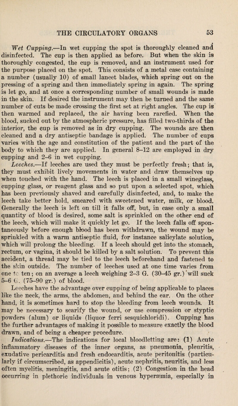 Wet Cupping.—In wet cupping the spot is thoroughly cleaned and disinfected. The cup is then applied as before. But when the skin is thoroughly congested, the cup is removed, and an instrument used for the purpose placed on the spot. This consists of a metal case containing a number (usually 10) of small lancet blades, which spring out on the pressing of a spring and then immediately spring in again. The spring is let go, and at once a corresponding number of small wounds is made in the skin. If desired the instrument may then be turned and the same number of outs be made crossing the first set at right angles. The cup is then warmed and replaced, the air having been rarefied. When the blood, sucked out by the atmospheric pressure, has filled two-thirds of the interior, the cup is removed as in dry cupping. The wounds are then cleaned and a dry antiseptic bandage is applied. The number of cups varies with the age and constitution of the patient and the part of the body to which they are applied. In general 8-12 are employed in dry cupping and 2-6 in wet cupping. Leeches.—If leeches are used they must be perfectly fresh; that is, they must exhibit lively movements in water and draw themselves up when touched with the hand. The leech is placed in a small wineglass, cupping glass, or reagent glass and so put upon a selected spot, which has been previously shaved and carefully disinfected, and, to make the leech take better hold, smeared with sweetened water, milk, or blood. Generally the leech is left on till it falls off, but, in case only a small quantity of blood is desired, some salt is sprinkled on the other end of the leech, which will make it quickly let go. If the leech falls off spon¬ taneously before enough blood has been withdrawn, the wound may be sprinkled with a warm antiseptic fluid, for instance salicylate solution, which will prolong the bleeding. If a leech should get into the stomach, rectum, or vagina, it should be killed by a salt solution. To prevent this accident, a thread may be tied to the leech beforehand and fastened to the skin outside. The number of leeches used at one time varies from one tc ten; on an average a leech weighing 2-3 G. (30-45 gr.^will suck 5-6 G. (75-90 gr.) of blood. Leeches have the advantage over cupping of being applicable to places like the neck, the arms, the abdomen, and behind the ear. On the other hand, it is sometimes hard to stop the bleeding from leech wounds. It may be necessary to scarify the wound, or use compression or styptic powders (alum) or liquids (liquor ferri sesquichloridi). Cupping has the further advantages of making it possible to measure exactly the blood drawn, and of being a cheaper procedure. Indications.—The indications for local bloodletting are: (1) Acute inflammatory diseases of the inner organs, as pneumonia, pleuritis, exudative pericarditis and fresh endocarditis, acute peritonitis (particu¬ larly if circumscribed, as appendicitis), acute nephritis, neuritis, and less often myelitis, meningitis, and acute otitis; (2) Congestion in the head occurring in plethoric individuals in venous hypersemia, especially in