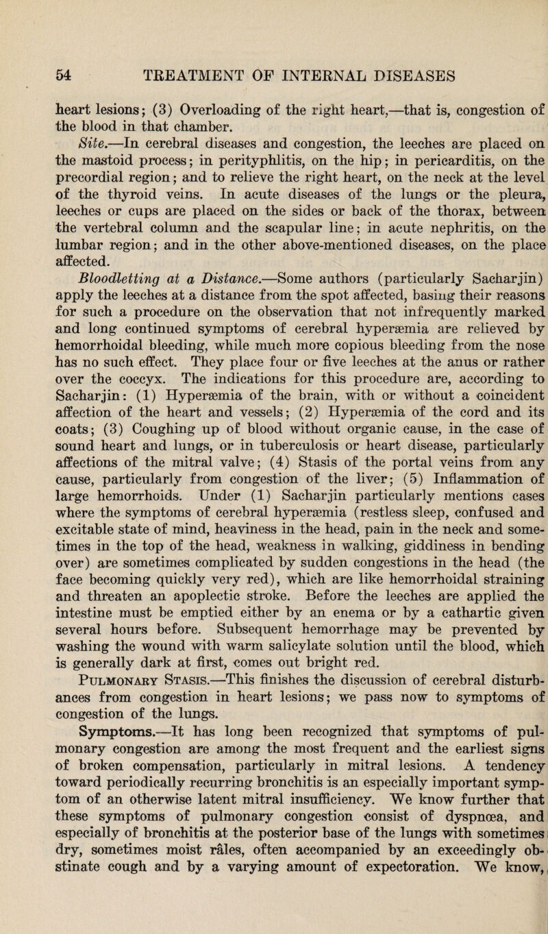 heart lesions ; (3) Overloading of the right heart,—that is, congestion of the blood in that chamber. Site.—In cerebral diseases and congestion, the leeches are placed on the mastoid process; in perityphlitis, on the hip; in pericarditis, on the precordial region; and to relieve the right heart, on the neck at the level of the thyroid veins. In acute diseases of the lungs or the pleura, leeches or cups are placed on the sides or back of the thorax, between the vertebral column and the scapular line; in acute nephritis, on the lumbar region; and in the other above-mentioned diseases, on the place affected. Bloodletting at a Distance.—Some authors (particularly Sacharjin) apply the leeches at a distance from the spot affected, basing their reasons for such a procedure on the observation that not infrequently marked and long continued symptoms of cerebral hyperaemia are relieved by hemorrhoidal bleeding, while much more copious bleeding from the nose has no such effect. They place four or five leeches at the anus or rather over the coccyx. The indications for this procedure are, according to Sacharjin: (1) Hyperaemia of the brain, with or without a coincident affection of the heart and vessels; (2) Hyperaemia of the cord and its coats; (3) Coughing up of blood without organic cause, in the case of sound heart and lungs, or in tuberculosis or heart disease, particularly affections of the mitral valve; (4) Stasis of the portal veins from any cause, particularly from congestion of the liver; (5) Inflammation of large hemorrhoids. Under (1) Sacharjin particularly mentions cases where the symptoms of cerebral hyperaemia (restless sleep, confused and excitable state of mind, heaviness in the head, pain in the neck and some¬ times in the top of the head, weakness in walking, giddiness in bending over) are sometimes complicated by sudden congestions in the head (the face becoming quickly very red), which are like hemorrhoidal straining and threaten an apoplectic stroke. Before the leeches are applied the intestine must be emptied either by an enema or by a cathartic given several hours before. Subsequent hemorrhage may be prevented by washing the wound with warm salicylate solution until the blood, which is generally dark at first, comes out bright red. Pulmonary Stasis.—This finishes the discussion of cerebral disturb¬ ances from congestion in heart lesions; we pass now to symptoms of congestion of the lungs. Symptoms.—It has long been recognized that symptoms of pul¬ monary congestion are among the most frequent and the earliest signs of broken compensation, particularly in mitral lesions. A tendency toward periodically recurring bronchitis is an especially important symp¬ tom of an otherwise latent mitral insufficiency. We know further that these symptoms of pulmonary congestion consist of dyspnoea, and especially of bronchitis at the posterior base of the lungs with sometimes dry, sometimes moist rales, often accompanied by an exceedingly ob¬ stinate cough and by a varying amount of expectoration. We know,