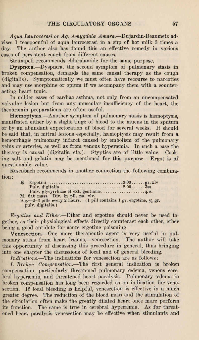 Aqua Laurocerasi or Aq. Amygdala Amara.—Dujardin-Beaumetz ad¬ vises 1 teaspoonful of aqua laurocerasi in a cup of hot milk 3 times a day. The author also has found this an effective remedy in various cases of persistent cough from different causes. Striimpell recommends chloralamide for the same purpose. Dyspnoea.—Dyspnoea, the second symptom of pulmonary stasis in broken compensation, demands the same causal therapy as the cough (digitalis). Symptomatically we must often have recourse to narcotics and may use morphine or opium if we accompany them with a counter¬ acting heart tonic. In milder cases of cardiac asthma, not only from an uncompensated valvular lesion but from any muscular insufficiency of the heart, the theobromin preparations are often useful. Haemoptysis.—Another symptom of pulmonary stasis is hemoptysis, manifested either by a slight tinge of blood to the mucus in the sputum or by an abundant expectoration of blood for several weeks. It should be said that, in mitral lesions especially, hemoptysis may result from a hemorrhagic pulmonary infarct caused by embolism of the pulmonary veins or arteries, as well as from venous hyperemia. In such a case the therapy is causal (digitalis, etc.). Styptics are of little value. Cook¬ ing salt and gelatin may be mentioned for this purpose. Ergot is of questionable value. Rosenbach recommends in another connection the following combina¬ tion: 1$ Ergotini .3.00.gr. xlv Pulv. digitalis.2.00.3ss Pulv. glycyrrhiz® et ext. gentian®.q. s. M. fiat mass. Div. in pil. no. xlv. Sig.—2-3 pills every 2 hours. (1 pill contains 1 gr. ergotine, % gr. pulv. digitalis.) Ergotine and Ether.—Ether and ergotine should never be used to¬ gether, as their physiological effects directly counteract each other, ether being a good antidote for acute ergotine poisoning. Venesection.—One more therapeutic agent is very useful in pul¬ monary stasis from heart lesions,—venesection. The author will take this opportunity of discussing this procedure in general, thus bringing into one chapter the discussions of local and of general bleeding. Indications.—The indications for venesection are as follows: 1. Broken Compensation.—The first general indication is broken compensation, particularly threatened pulmonary oedema, venous cere¬ bral hypersemia, and threatened heart paralysis. Pulmonary oedema in broken compensation has long been regarded as an indication for vene¬ section. If local bleeding is helpful, venesection is effective in a much greater degree. The reduction of the blood mass and the stimulation of the circulation often make the greatly dilated heart once more perform its function. The same is true in cerebral hypersemia. As for threat¬ ened heart paralysis venesection may be effective when stimulants and