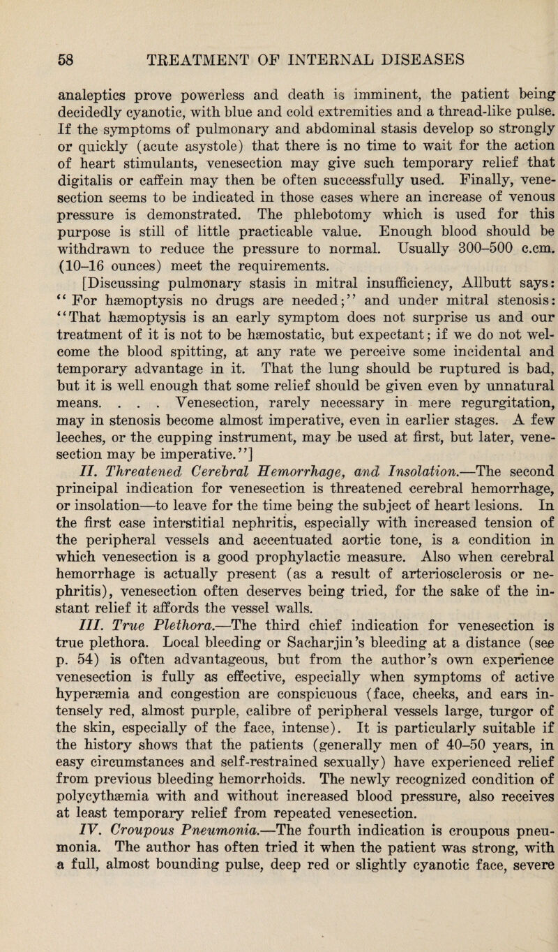 analeptics prove powerless and death is imminent, the patient being decidedly cyanotic, with bine and cold extremities and a thread-like pulse. If the symptoms of pulmonary and abdominal stasis develop so strongly or quickly (acute asystole) that there is no time to wait for the action of heart stimulants, venesection may give such temporary relief that digitalis or caffein may then be often successfully used. Finally, vene¬ section seems to be indicated in those cases where an increase of venous pressure is demonstrated. The phlebotomy which is used for this purpose is still of little practicable value. Enough blood should be withdrawn to reduce the pressure to normal. Usually 300-500 c.cm. (10-16 ounces) meet the requirements. [Discussing pulmonary stasis in mitral insufficiency, Allbutt says: “ For haemoptysis no drugs are needed;” and under mitral stenosis: “That haemoptysis is an early symptom does not surprise us and our treatment of it is not to be haemostatic, but expectant; if we do not wel¬ come the blood spitting, at any rate we perceive some incidental and temporary advantage in it. That the lung should be ruptured is bad, but it is well enough that some relief should be given even by unnatural means. . . . Venesection, rarely necessary in mere regurgitation, may in stenosis become almost imperative, even in earlier stages. A few leeches, or the cupping instrument, may be used at first, but later, vene¬ section may be imperative.”] II. Threatened Cerebral Hemorrhage, and Insolation.—The second principal indication for venesection is threatened cerebral hemorrhage, or insolation—to leave for the time being the subject of heart lesions. In the first case interstitial nephritis, especially with increased tension of the peripheral vessels and accentuated aortic tone, is a condition in which venesection is a good prophylactic measure. Also when cerebral hemorrhage is actually present (as a result of arteriosclerosis or ne¬ phritis), venesection often deserves being tried, for the sake of the in¬ stant relief it affords the vessel walls. III. True Plethora.—The third chief indication for venesection is true plethora. Local bleeding or Sacharjin’s bleeding at a distance (see p. 54) is often advantageous, but from the author’s own experience venesection is fully as effective, especially when symptoms of active hypersemia and congestion are conspicuous (face, cheeks, and ears in¬ tensely red, almost purple, calibre of peripheral vessels large, turgor of the skin, especially of the face, intense). It is particularly suitable if the history shows that the patients (generally men of 40-50 years, in easy circumstances and self-restrained sexually) have experienced relief from previous bleeding hemorrhoids. The newly recognized condition of polycythgemia with and without increased blood pressure, also receives at least temporary relief from repeated venesection. IV. Croupous Pneumonia.—The fourth indication is croupous pneu¬ monia. The author has often tried it when the patient was strong, with a full, almost bounding pulse, deep red or slightly cyanotic face, severe
