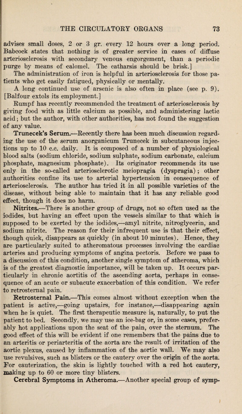 advises small doses, 2 or 3 gr. every 12 hours over a long period. Babcock states that nothing is of greater service in eases of diffuse arteriosclerosis with secondary venous engorgement, than a periodic purge by means of calomel. The catharsis should be brisk.] The administration of iron is helpful in arteriosclerosis for those pa¬ tients who get easily fatigued, physically or mentally. A long continued use of arsenic is also often in place (see p. 9). [Balfour extols its employment.] Rumpf has recently recommended the treatment of arteriosclerosis by giving food with as little calcium as possible, and administering lactic acid; but the author, with other authorities, has not found the suggestion of any value. Trunecek’s Serum.—Recently there has been much discussion regard¬ ing the use of the serum anorganicum Truneeek in subcutaneous injec¬ tions up to 10 c.c. daily. It is composed of a number of physiological blood salts (sodium chloride, sodium sulphate, sodium carbonate, calcium phosphate, magnesium phosphate). Its originator recommends its use only in the so-called arteriosclerotic meiopragia (dyspragia); other authorities confine its use to arterial hypertension in consequence of arteriosclerosis. The author has tried it in all possible varieties of the disease, without being able to maintain that it has any reliable good effect, though it does no harm. Nitrites.—There is another group of drugs, not so often used as the iodides, but having an effect upon the vessels similar to that which is supposed to be exerted by the iodides,—amyl nitrite, nitroglycerin, and sodium nitrite. The reason for their infrequent use is that their effect, though quick, disappears as quickly (in about 10 minutes). Hence, they are particularly suited to atheromatous processes involving the cardiac arteries and producing symptoms of angina pectoris. Before we pass to a discussion of this condition, another single symptom of atheroma, which is of the greatest diagnostic importance, will be taken up. It occurs par¬ ticularly in chronic aortitis of the ascending aorta, perhaps in conse¬ quence of an acute or subacute exacerbation of this condition. We refer to retrosternal pain. Retrosternal Pain.—This comes almost without exception when the patient is active,—going upstairs, for instance,—disappearing again when he is quiet. The first therapeutic measure is, naturally, to put the patient to bed. Secondly, we may use an ice-bag or, in some cases, prefer¬ ably hot applications upon the seat of the pain, over the sternum. The good effect of this will be evident if one remembers that the pains due to an arteritis or periarteritis of the aorta are the result of irritation of the aortic plexus, caused by inflammation of the aortic wall. We may also use revulsives, such as blisters or the cautery over the origin of the aorta. For cauterization, the skin is lightly touched with a red hot cautery, making up to 60 or more tiny blisters. Cerebral Symptoms in Atheroma.—Another special group of symp-