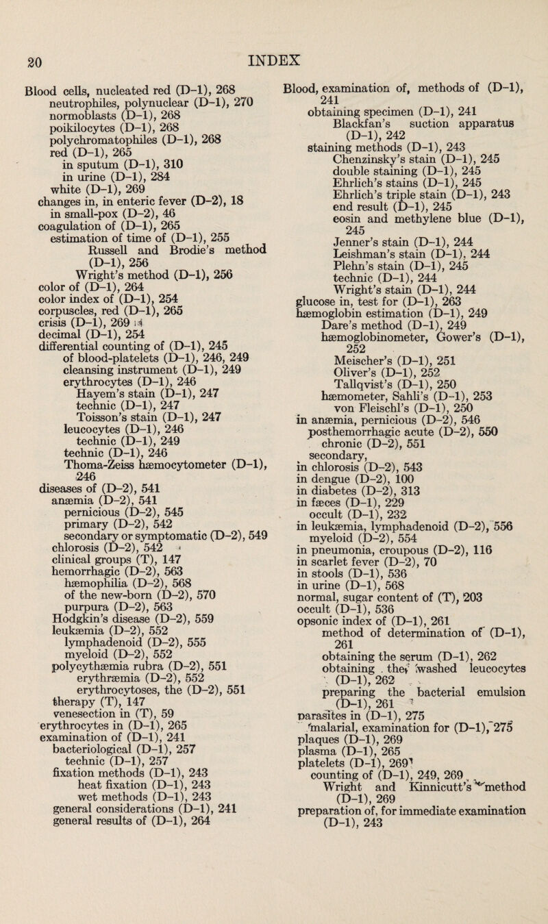 Blood cells, nucleated red (D-l), 268 neutrophiles, polynuclear (D-l), 270 normoblasts (D-l), 268 poikilocytes (D-l), 268 polychromatophiles (D-l), 268 red (D-l), 265 in sputum (D-l), 310 in urine (D-l), 284 white (D-l), 269 changes in, in enteric fever (D-2), 18 in small-pox (D-2), 46 coagulation of (D-l), 265 estimation of time of (D-l), 255 Russell and Brodie’s method (D-l), 256 Wright’s method (D-l), 256 color of (D-l), 264 color index of (D-l), 254 corpuscles, red (D-l), 265 crisis (D-l), 269 i4 decimal (D-l), 254 differential counting of (D-l), 245 of blood-platelets (D-l), 246, 249 cleansing instrument (D-l), 249 erythrocytes (D-l), 246 Hayem’s stain (D-l), 247 technic (D-l), 247 Toisson’s stain (D-l), 247 leucocytes (D-l), 246 technic (D-l), 249 technic (D-l), 246 Thoma-Zeiss hsemocytometer (D-l), 246 diseases of (D-2), 541 anaemia (D-2), 541 pernicious (D-2), 545 primary (D-2), 542 secondary or symptomatic (D-2), 549 chlorosis (D-2), 542 ■■■* clinical groups (T), 147 hemorrhagic (D-2), 563 haemophilia (D-2), 568 of the new-born (D-2), 570 purpura (D-2), 563 Hodgkin’s disease (D-2), 559 leukaemia (D-2), 552 lymphadenoid (D-2), 555 myeloid (D-2), 552 polycythsemia rubra (D-2), 551 erythraemia (D-2), 552 erythrocytoses, the (D-2), 551 therapy (T), 147 venesection in (T), 59 erythrocytes in (D-l), 265 examination of (D-l), 241 bacteriological (D-l), 257 technic (D-l), 257 fixation methods (D-l), 243 heat fixation (D-l), 243 wet methods (D-l), 243 general considerations (D-l), 241 general results of (D-l), 264 Blood, examination of, methods of (D-l), 241 obtaining specimen (D-l), 241 Blackfan’s suction apparatus (D-l), 242 staining methods (D-l), 243 Chenzinsky’s stain (D-l), 245 double staining (D-l), 245 Ehrlich’s stains (D-l), 245 Ehrlich’s triple stain (D-l), 243 end result (D-l), 245 eosin and methylene blue (D-l), 245 Jenner’s stain (D-l), 244 Leishman’s stain (D-l), 244 Plehn’s stain (D-l), 245 technic (D-l), 244 Wright’s stain (D-l), 244 glucose in, test for (D-l), 263 haemoglobin estimation (D-l), 249 Dare’s method (D-l), 249 haemoglobinometer, Gower’s (D-l), 252 Meischer’s (D-l), 251 Oliver’s (D-l), 252 Tallqvist’s (D-l), 250 haemometer, Sahli’s (D-l), 253 von Fleischl’s (D-l), 250 in anaemia, pernicious (D-2), 546 posthemorrhagic acute (D-2), 550 chronic (D-2), 551 secondary, in chlorosis (D-2), 543 in dengue (D-2), 100 in diabetes (D-2), 313 in faeces (D-l), 229 occult (D-l), 232 in leukaemia, lymphadenoid (D-2), 556 myeloid (D-2), 554 in pneumonia, croupous (D-2), 116 in scarlet fever (D-2), 70 in stools (D-l), 536 in urine (D-l), 568 normal, sugar content of (T), 203 occult (D-l), 536 opsonic index of (D-l), 261 method of determination of (D-l), 261 obtaining the serum (D-l), 262 obtaining . the»: Swashed leucocytes \ (D-l), 262 , , preparing the bacterial emulsion (D-l), 261 parasites in (D-l), 275 /malarial, examination for (D-l), 275 plaques (D-l), 269 plasma (D-l), 265 platelets (D-l), 2691 counting of (D-l), 249, 269, Wright and Kinnicutt’s ^method (D-l), 269 preparation of, for immediate examination (D-l), 243