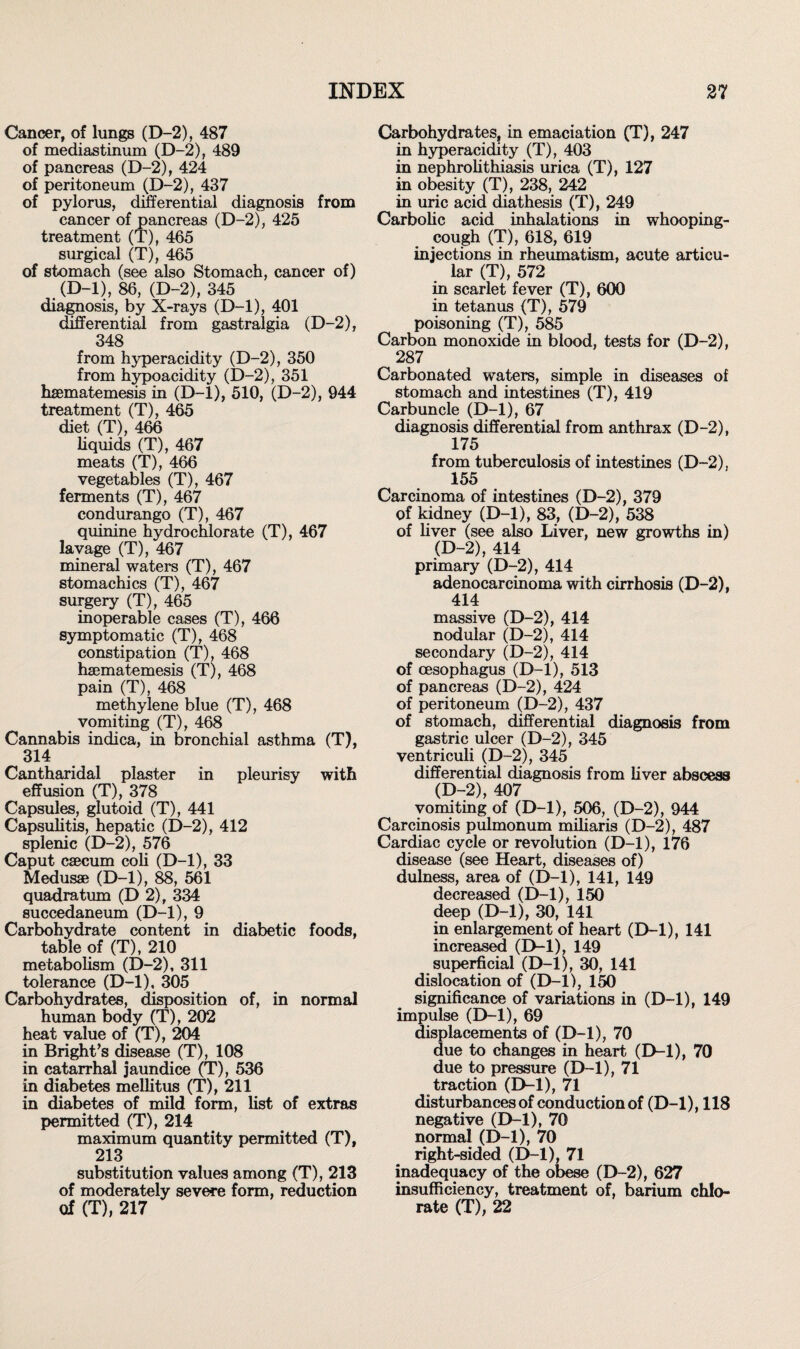 Cancer, of lungs (D-2), 487 of mediastinum (D-2), 489 of pancreas (D-2), 424 of peritoneum (D-2), 437 of pylorus, differential diagnosis from cancer of pancreas (D-2), 425 treatment (T), 465 surgical (T), 465 of stomach (see also Stomach, cancer of) (D-l), 86, (D-2), 345 diagnosis, by X-rays (D-l), 401 differential from gastralgia (D-2), 348 from hyperacidity (D-2), 350 from hypoacidity (D-2), 351 haematemesis in (D-l), 510, (D-2), 944 treatment (T), 465 diet (T), 466 liquids (T), 467 meats (T), 466 vegetables (T), 467 ferments (T), 467 condurango (T), 467 quinine hydrochlorate (T), 467 lavage (T), 467 mineral waters (T), 467 stomachics (T), 467 surgery (T), 465 inoperable cases (T), 466 symptomatic (T), 468 constipation (T), 468 hajmatemesis (T), 468 pain (T), 468 methylene blue (T), 468 _ vomiting (T), 468 Cannabis indica, in bronchial asthma (T), 314 Cantharidal plaster in pleurisy with effusion (T), 378 Capsules, glutoid (T), 441 Capsulitis, hepatic (D-2), 412 splenic (D-2), 576 Caput caecum coli (D-l), 33 Medusae (D-l), 88, 561 quadra turn (D 2), 334 succedaneum (D-l), 9 Carbohydrate content in diabetic foods, table of (T), 210 metabolism (D-2), 311 tolerance (D-l), 305 Carbohydrates, disposition of, in normal human body (T), 202 heat value of (T), 204 in Bright’s disease (T), 108 in catarrhal jaundice (T), 536 in diabetes mellitus (T), 211 in diabetes of mild form, list of extras permitted (T), 214 maximum quantity permitted (T), 213 substitution values among (T), 213 of moderately severe form, reduction of (T), 217 Carbohydrates, in emaciation (T), 247 in hyperacidity (T), 403 in nephrolithiasis urica (T), 127 in obesity (T), 238, 242 in uric acid diathesis (T), 249 Carbolic acid inhalations in whooping- cough (T), 618, 619 injections in rheumatism, acute articu¬ lar (T), 572 in scarlet fever (T), 600 in tetanus (T), 579 poisoning (T), 585 Carbon monoxide in blood, tests for (D-2), 287 Carbonated waters, simple in diseases of stomach and intestines (T), 419 Carbuncle (D-l), 67 diagnosis differential from anthrax (D-2), 175 from tuberculosis of intestines (D-2), 155 Carcinoma of intestines (D-2), 379 of kidney (D-l), 83, (D-2), 538 of liver (see also Liver, new growths in) (D-2), 414 primary (D-2), 414 adenocarcinoma with cirrhosis (D-2), 414 massive (D-2), 414 nodular (D-2), 414 secondary (D-2), 414 of oesophagus (D-l), 513 of pancreas (D-2), 424 of peritoneum (D-2), 437 of stomach, differential diagnosis from gastric ulcer (D-2), 345 ventriculi (D-2), 345 differential diagnosis from liver abscess (D-2), 407 vomiting of (D-l), 506, (D-2), 944 Carcinosis pulmonum miliaris (D-2), 487 Cardiac cycle or revolution (D-l), 176 disease (see Heart, diseases of) dulness, area of (D-l), 141, 149 decreased (D-l), 150 deep (D-l), 30, 141 in enlargement of heart (D-l), 141 increased (D-l), 149 superficial (D-l), 30, 141 dislocation of (D-l), 150 significance of variations in (D-l), 149 impulse (D-l), 69 displacements of (D-l), 70 due to changes in heart (D-l), 70 due to pressure (D-l), 71 traction (D-l), 71 disturbances of conduction of (D-l), 118 negative (D-l), 70 normal (D-l), 70 right-sided (D-l), 71 inadequacy of the obese (D-2), 627 insufficiency, treatment of, barium chlo¬ rate (T), 22