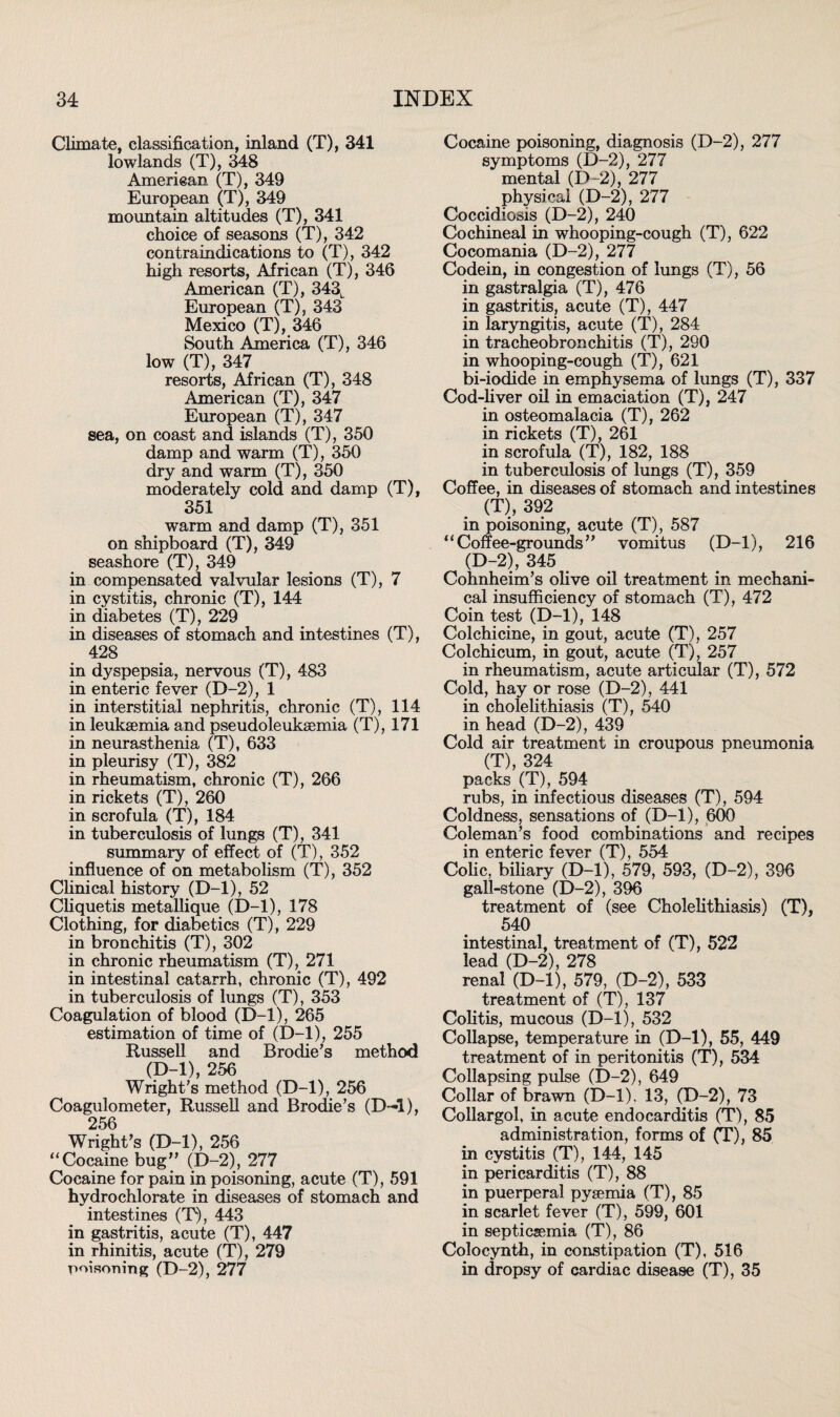 Climate, classification, inland (T), 341 lowlands (T), 348 American (T), 349 European (T), 349 mountain altitudes (T), 341 choice of seasons (T), 342 contraindications to (T), 342 high resorts, African (T), 346 American (T), 343L European (T), 343 Mexico (T), 346 South America (T), 346 low (T), 347 resorts, African (T), 348 American (T), 347 European (T), 347 sea, on coast and islands (T), 350 damp and warm (T), 350 dry and warm (T), 350 moderately cold and damp (T), 351 warm and damp (T), 351 on shipboard (T), 349 seashore (T), 349 in compensated valvular lesions (T), 7 in cystitis, chronic (T), 144 in diabetes (T), 229 in diseases of stomach and intestines (T), 428 in dyspepsia, nervous (T), 483 in enteric fever (D-2), 1 in interstitial nephritis, chronic (T), 114 in leukaemia and pseudoleukaemia (T), 171 in neurasthenia (T), 633 in pleurisy (T), 382 in rheumatism, chronic (T), 266 in rickets (T), 260 in scrofula (T), 184 in tuberculosis of lungs (T), 341 summary of effect of (T), 352 influence of on metabolism (T), 352 Clinical history (D-l), 52 Cliquetis metallique (D-l), 178 Clothing, for diabetics (T), 229 in bronchitis (T), 302 in chronic rheumatism (T), 271 in intestinal catarrh, chronic (T), 492 in tuberculosis of lungs (T), 353 Coagulation of blood (D-l), 265 estimation of time of (D-l), 255 Russell and Brodie's method (D-l), 256 Wright's method (D-l), 256 Coagulometer, Russell and Brodie’s (D-l), 256 Wright's (D-l), 256 “Cocaine bug (D-2), 277 Cocaine for pain in poisoning, acute (T), 591 hydrochlorate in diseases of stomach and intestines (T), 443 in gastritis, acute (T), 447 in rhinitis, acute (T), 279 poisoning (D-2), 277 Cocaine poisoning, diagnosis (D-2), 277 symptoms (D-2), 277 mental (D-2), 277 physical (D-2), 277 Coccidiosis (D-2), 240 Cochineal in whooping-cough (T), 622 Cocomania (D-2), 277 Codein, in congestion of lungs (T), 56 in gastralgia (T), 476 in gastritis, acute (T), 447 in laryngitis, acute (T), 284 in tracheobronchitis (T), 290 in whooping-cough (T), 621 bi-iodide in emphysema of lungs (T), 337 Cod-liver oil in emaciation (T), 247 in osteomalacia (T), 262 in rickets (T), 261 in scrofula (T), 182, 188 in tuberculosis of lungs (T), 359 Coffee, in diseases of stomach and intestines (T), 392 in poisoning, acute (T), 587 “Coffee-grounds vomitus (D-l), 216 (D-2), 345 Cohnheim's olive oil treatment in mechani¬ cal insufficiency of stomach (T), 472 Coin test (D-l), 148 Colchicine, in gout, acute (T), 257 Colchicum, in gout, acute (T), 257 in rheumatism, acute articular (T), 572 Cold, hay or rose (D-2), 441 in cholelithiasis (T), 540 in head (D-2), 439 Cold air treatment in croupous pneumonia (T), 324 packs (T), 594 rubs, in infectious diseases (T), 594 Coldness, sensations of (D-l), 600 Coleman’s food combinations and recipes in enteric fever (T), 554 Colic, biliary (D-l), 579, 593, (D-2), 396 gall-stone (D-2), 396 treatment of (see Cholelithiasis) (T), 540 intestinal, treatment of (T), 522 lead (D-2), 278 renal (D-l), 579, (D-2), 533 treatment of (T), 137 Colitis, mucous (D-l), 532 Collapse, temperature in (D-l), 55, 449 treatment of in peritonitis (T), 534 Collapsing pulse (D-2), 649 Collar of brawn (D-l). 13, (D-2), 73 Collargol, in acute endocarditis (T), 85 administration, forms of (T), 85 in cystitis (T), 144, 145 in pericarditis (T), 88 in puerperal pyaemia (T), 85 in scarlet fever (T), 599, 601 in septicaemia (T), 86 Colocynth, in constipation (T), 516 in dropsy of cardiac disease (T), 35