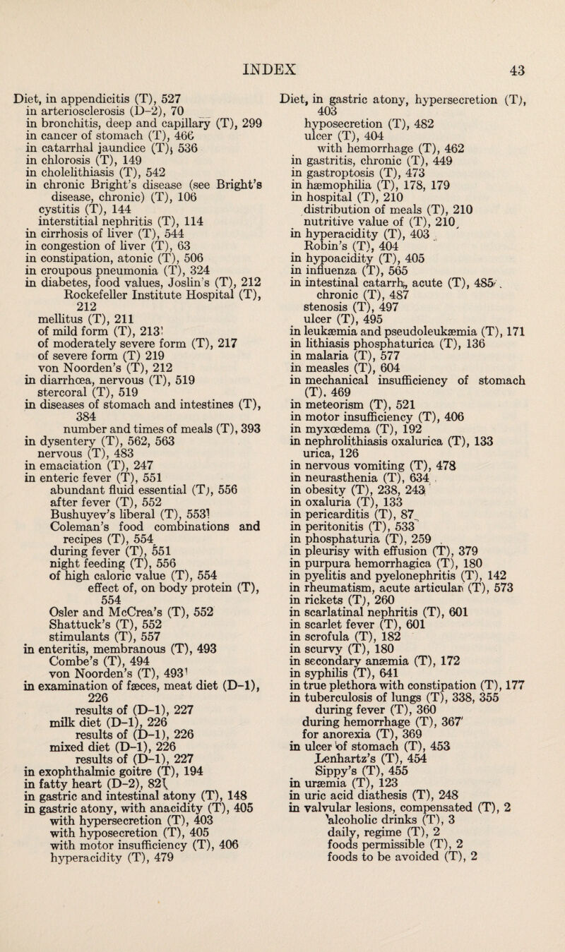 Diet, in appendicitis (T), 527 in arteriosclerosis (D-2), 70 in bronchitis, deep and capillary (T), 299 in cancer of stomach (T), 466 in catarrhal jaundice (T)j 536 in chlorosis (T), 149 in cholelithiasis (T), 542 in chronic Bright’s disease (see Bright’s disease, chronic) (T), 106 cystitis (T), 144 interstitial nephritis (T), 114 in cirrhosis of liver (T), 544 in congestion of liver (T), 63 in constipation, atonic (T), 506 in croupous pneumonia (T), 324 in diabetes, food values, Joslin’s (T), 212 Rockefeller Institute Hospital (T), 212 mellitus (T), 211 of mild form (T), 213! of moderately severe form (T), 217 of severe form (T) 219 von Noorden’s (T), 212 in diarrhoea, nervous (T), 519 stercoral (T), 519 in diseases of stomach and intestines (T), 384 number and times of meals (T), 393 in dysentery (T), 562, 563 nervous (T), 483 in emaciation (T), 247 in enteric fever (T), 551 abundant fluid essential (Tj, 556 after fever (T), 552 Bushuyev’s liberal (T), 5531 Coleman’s food combinations and recipes (T), 554 during fever (T), 551 night feeding (T), 556 of high caloric value (T), 554 effect of, on body protein (T), 554 Osier and McCrea’s (T), 552 Shattuck’s (T), 552 stimulants (T), 557 in enteritis, membranous (T), 493 Combe’s (T), 494 von Noorden’s (T), 4931 in examination of faeces, meat diet (D-l), 226 results of (D-l), 227 milk diet (D-l), 226 results of (D-l), 226 mixed diet (D-l), 226 results of (D-l), 227 in exophthalmic goitre (T), 194 in fatty heart (D-2), 82\ in gastric and intestinal atony (T), 148 in gastric atony, with anacidity (T), 405 with hypersecretion (T), 403 with hyposecretion (T), 405 with motor insufficiency (T), 406 hyperacidity (T), 479 Diet, in gastric atony hypersecretion (T), 403 hyposecretion (T), 482 ulcer (T), 404 with hemorrhage (T), 462 in gastritis, chronic (T), 449 in gastroptosis (T), 473 in haemophilia (T), 178, 179 in hospital (T), 210 distribution of meals (T), 210 nutritive value of (T), 210y in hyperacidity (T), 403 Robin’s (T), 404 in hypoacidity (T), 405 in influenza (T), 565 in intestinal catarrh^, acute (T), 485' _ chronic (T), 487 stenosis (T), 497 ulcer (T), 495 in leukaemia and pseudoleukaemia (T), 171 in lithiasis phosphaturica (T), 136 in malaria (T), 577 in measles (T), 604 in mechanical insufficiency of stomach (T). 469 in meteorism (T), 521 in motor insufficiency (T), 406 in myxoedema (T), 192 in nephrolithiasis oxalurica (T), 133 urica, 126 in nervous vomiting (T), 478 in neurasthenia (T), 634 in obesity (T), 238, 243, in oxaluria (T), 133 in pericarditis (T), 87^ in peritonitis (T), 533 in phosphaturia (T), 259 in pleurisy with effusion (T), 379 in purpura hemorrhagica (T), 180 in pyelitis and pyelonephritis (T), 142 in rheumatism, acute articular (T), 573 in rickets (T), 260 in scarlatinal nephritis (T), 601 in scarlet fever (T), 601 in scrofula (T), 182 in scurvy (T), 180 in secondary anaemia (T), 172 in syphilis (T), 641 in true plethora with constipation (T), 177 in tuberculosis of lungs (T), 338, 355 during fever (T), 360 during hemorrhage (T), 367' for anorexia (T), 369 in ulcer 'of stomach (T), 453 Xenhartz’s (T), 454 Sippy’s (T), 455 in uraemia (T), 123 in uric acid diathesis (T), 248 in valvular lesions, compensated (T), 2 'alcoholic drinks (T), 3 daily, regime (T), 2 foods permissible (T), 2 foods to be avoided (T), 2