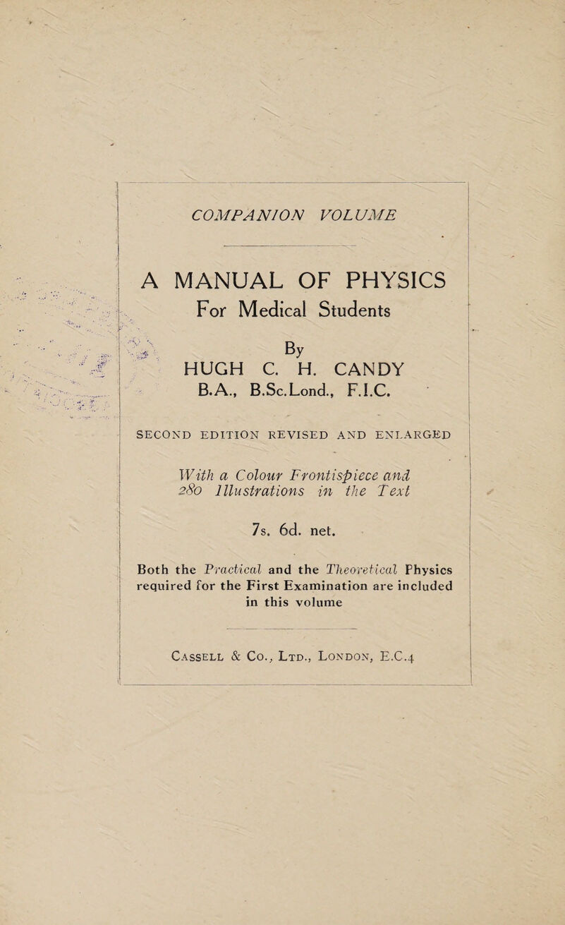 COM PA NION VOL UME A MANUAL OF PHYSICS For Medical Students * By HUGH C. H. CANDY B.A., B.Sc.Lond., F.I.C, SECOND EDITION REVISED AND ENLARGED With a Colour Frontispiece and 280 Illustrations in the Text 7s. 6d. net. Both the Practical and the Theoretical Physics required for the First Examination are included in this volume Cassell & Co., Ltd., London, E.C.4