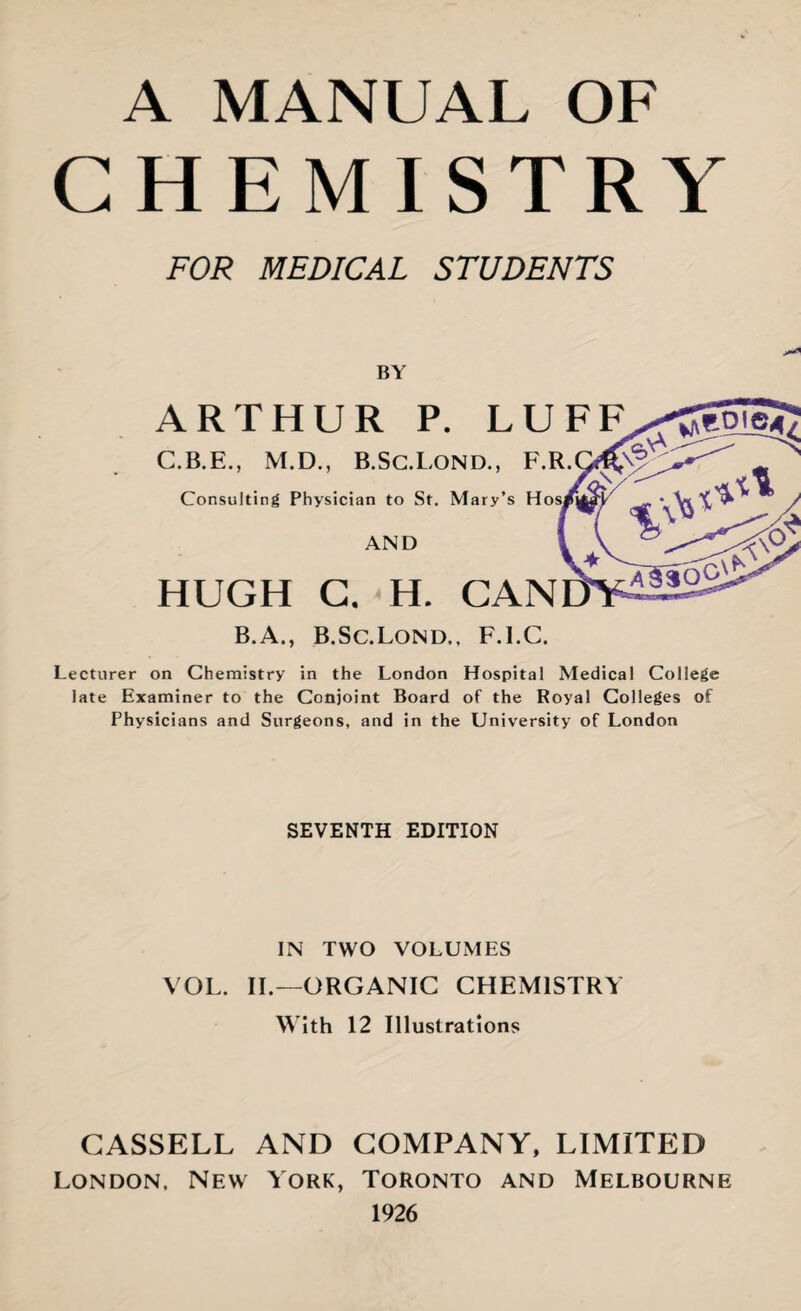 A MANUAL OF CHEMISTRY FOR MEDICAL STUDENTS BY Lecturer on Chemistry in the London Hospital Medical College late Examiner to the Conjoint Board of the Royal Colleges of Physicians and Surgeons, and in the University of London SEVENTH EDITION IN TWO VOLUMES VOL. II.—ORGANIC CHEMISTRY With 12 Illustrations CASSELL AND COMPANY, LIMITED London, New York, Toronto and Melbourne 1926