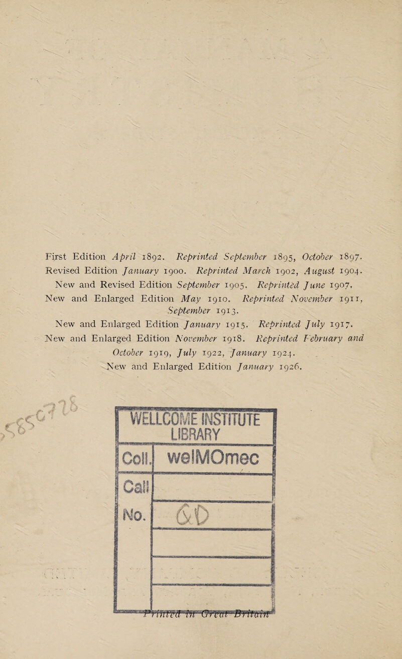 First Edition April 1892. Reprinted September 1895, October 1897. Revised Edition January 1900. Reprinted March 1902, August 1904. New and Revised Edition September 1905. ReprinUd June 1907. New and Enlarged Edition May 1910. Reprinted November 1911, September 1913. New and Enlarged Edition January 1915. Reprinted July 1917. New and Enlarged Edition November 1918. Reprinted February and October 1919, July 1922, January 1924. New and Enlarged Edition January 1926. | WELLCOME INSTITUTE LIBRARY Coll, welMOmec \ Cal* I No. (SO { I v. *: 1