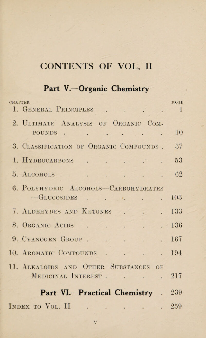 Part V.—Organic Chemistry CHAPTER PAGE 1. General Principles 1 2. Ultimate Analysis of Organic Com¬ pounds . . . . .10 3. Classification of Organic Compounds . 37 4. Hydrocarbons . . . 53 5. Alcohols ...... 02 6. PoLYHYDRIC ALCOHOLS—CARBOHYDRATES —Glucosides ..... 103 7. Aldehydes and Ketones . . . 133 8. Organic Acids . . . . .136 9. Cyanogen Group ..... 167 10. Aromatic Compounds . . . .194 11. Alkaloids and Other Substances of Medicinal Interest . . . .217 Part VI.—Practical Chemistry 239 Index to Vol. II . . . . . 259 v