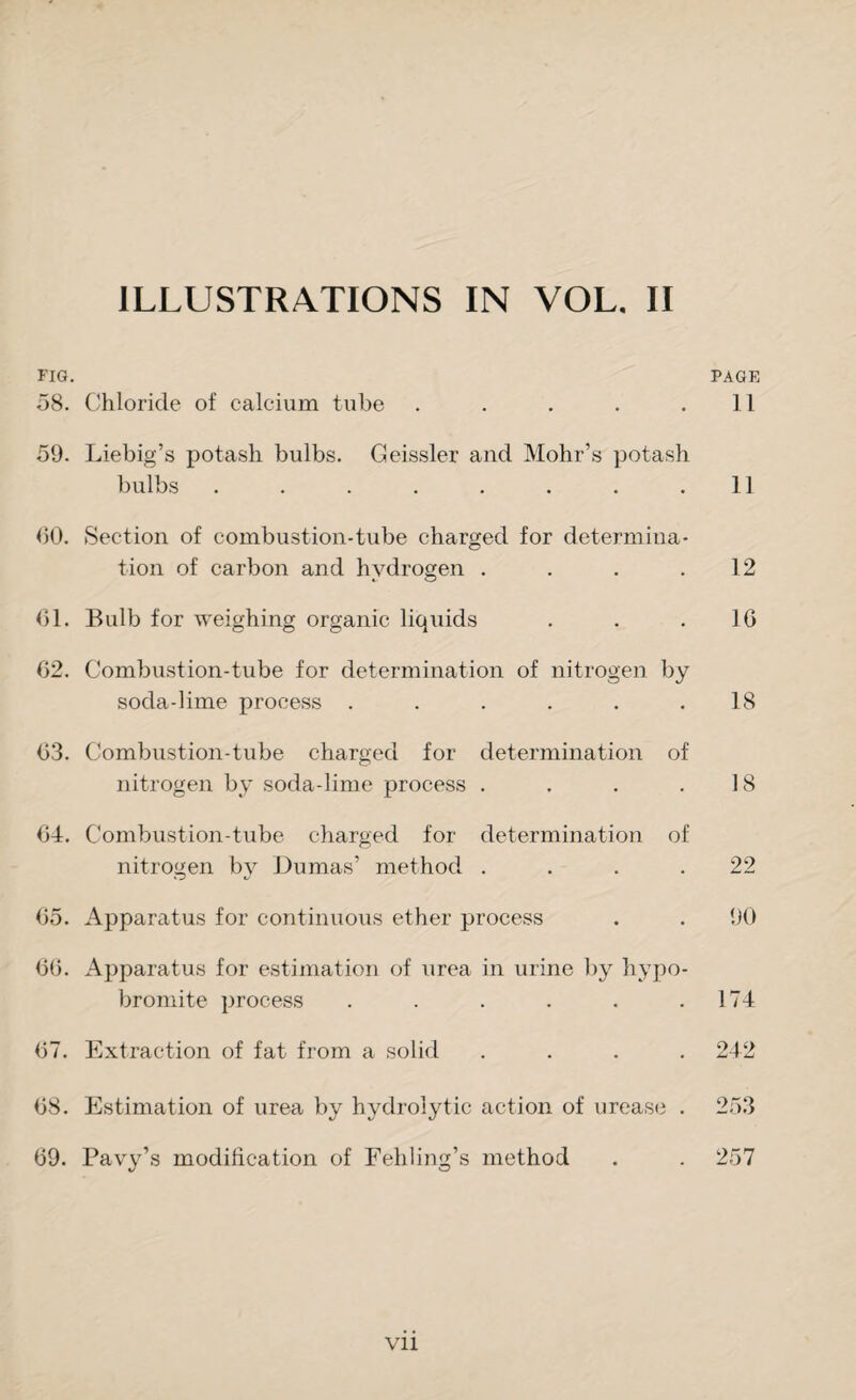FIG. PAGE 58. Chloride of calcium tube . . . . .11 59. Liebig’s potash bulbs. Geissler and Mohr’s potash bulbs . . . . . . . .11 60. Section of combustion-tube charged for determina¬ tion of carbon and hydrogen . . . .12 61. Bulb for weighing organic liquids . . .16 62. Combustion-tube for determination of nitrogen by soda-lime process ...... 18 63. Combustion-tube charged for determination of nitrogen by soda-lime process . . . .18 64. Combustion-tube charged for determination of nitrogen by Dumas’ method .... 22 65. Apparatus for continuous ether process . . 90 66. Apparatus for estimation of urea in urine by hypo- bromite process . . . . . .174 67. Extraction of fat from a solid .... 242 68. Estimation of urea by hydrolytic action of urease . 253 69. Pavy’s modification of Fehling’s method . . 257 vii