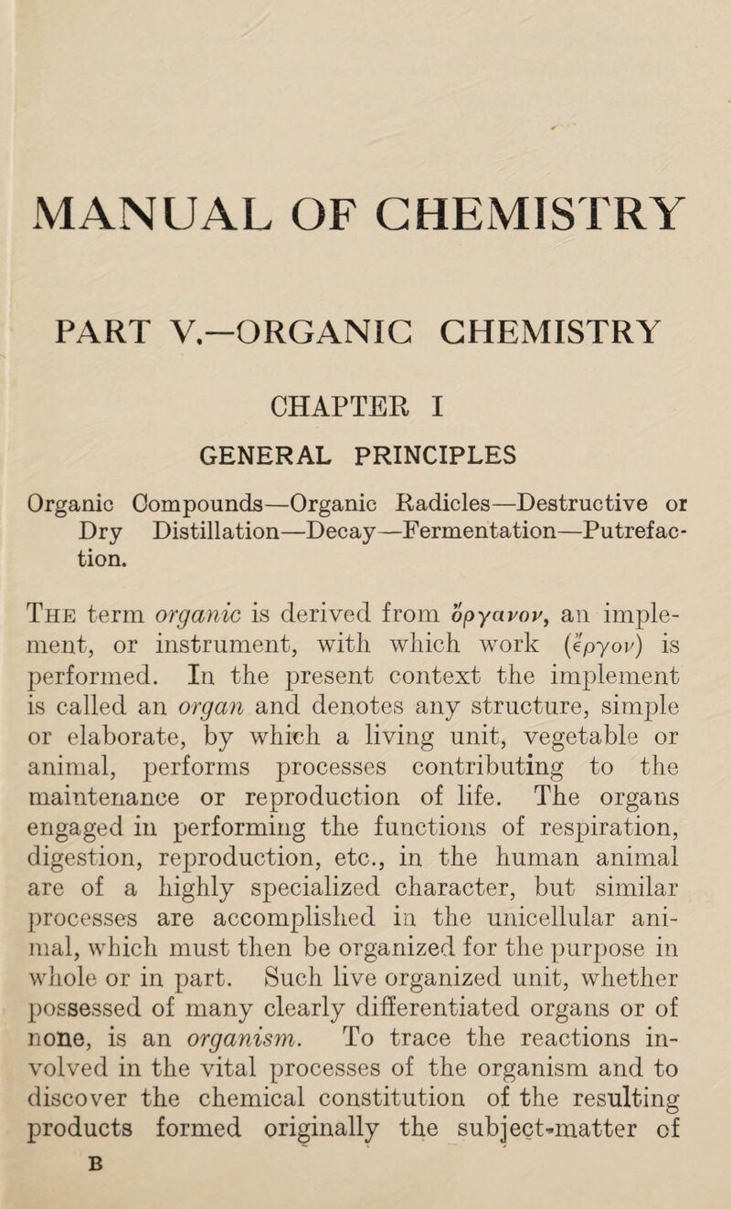 MANUAL OF CHEMISTRY PART V.—ORGANIC CHEMISTRY CHAPTER I GENERAL PRINCIPLES Organic Compounds—Organic Radicles—Destructive or Dry Distillation—Decay—Fermentation—Putrefac¬ tion. The term organic is derived from opyavov, an imple¬ ment, or instrument, with which work (epyoc) is performed. In the present context the implement is called an organ and denotes any structure, simple or elaborate, by which a living unit, vegetable or animal, performs processes contributing to the maintenance or reproduction of life. The organs engaged in performing the functions of respiration, digestion, reproduction, etc., in the human animal are of a highly specialized character, but similar processes are accomplished in the unicellular ani¬ mal, which must then be organized for the purpose in whole or in part. Such live organized unit, whether possessed of many clearly differentiated organs or of none, is an organism. To trace the reactions in¬ volved in the vital processes of the organism and to discover the chemical constitution of the resulting products formed originally the subject-matter of B