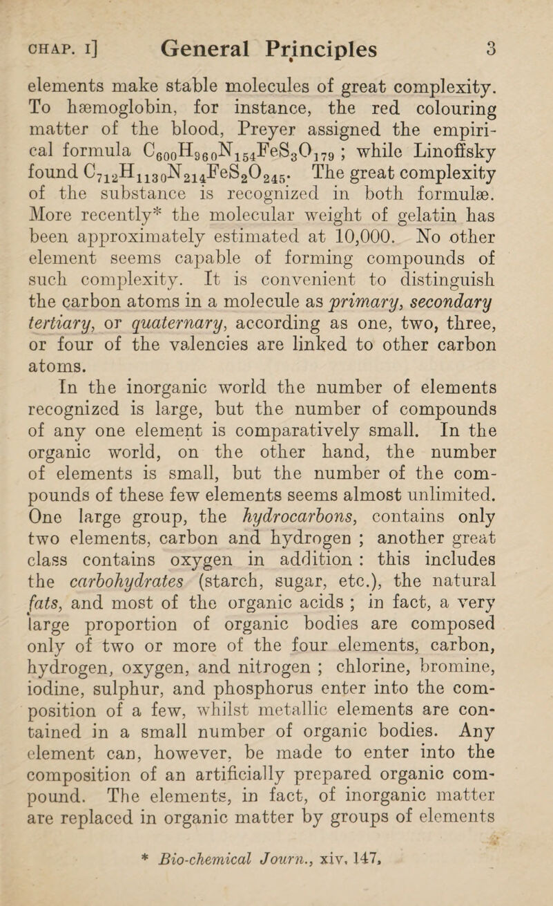 elements make stable molecules of great complexity. To haemoglobin, for instance, the red colouring matter of the blood, Preyer assigned the empiri¬ cal formula C60oHS60N154FeS30179 ; while Linofisky found C712H1130N214FeS2O245. The great complexity of the substance is recognized in both formulae. More recently* the molecular weight of gelatin has been approximately estimated at 10,000. No other element seems capable of forming compounds of such complexity. It is convenient to distinguish the carbon atoms in a molecule as primary, secondary tertiary, or quaternary, according as one, two, three, or four of the valencies are linked to other carbon atoms. In the inorganic world the number of elements recognized is large, but the number of compounds of any one element is comparatively small. In the organic world, on the other hand, the number of elements is small, but the number of the com¬ pounds of these few elements seems almost unlimited. One large group, the hydrocarbons, contains only two elements, carbon and hydrogen ; another great class contains oxygen in addition : this includes the carbohydrates (starch, sugar, etc.), the natural fats, and most of the organic acids ; in fact, a very large proportion of organic bodies are composed only of two or more of the four elements, carbon, hydrogen, oxygen, and nitrogen ; chlorine, bromine, iodine, sulphur, and phosphorus enter into the com¬ position of a few, whilst metallic elements are con¬ tained in a small number of organic bodies. Any element can, however, be made to enter into the composition of an artificially prepared organic com¬ pound. The elements, in fact, of inorganic matter are replaced in organic matter by groups of elements * Bio-chemical Journ., xiv, 147,