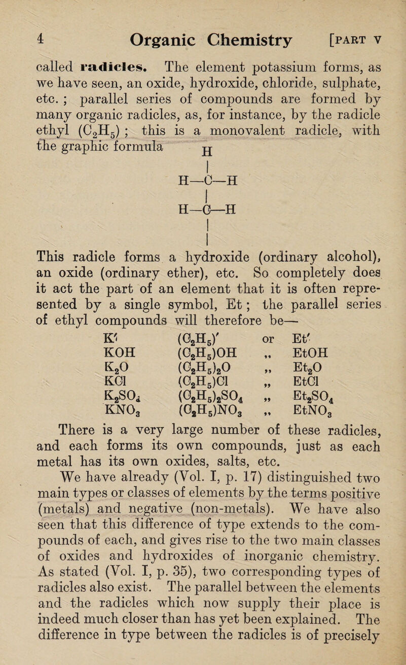 called radicles. The element potassium forms, as we have seen, an oxide, hydroxide, chloride, sulphate, etc. ; parallel series of compounds are formed by many organic radicles, as, for instance, by the radicle ethyl (C2H5) ; this is a monovalent radicle, with the graphic formula jj I H—0—H I 11—C—II This radicle forms a hydroxide (ordinary alcohol), an oxide (ordinary ether), etc. So completely does it act the part of an element that it is often repre¬ sented by a single symbol, Et; the parallel series of ethyl compounds will therefore be— K'i (o2h6)' or Et' KOH (02H5)OH M EtOH k2o (02h5)2o 99 Et20 KOI (02H5)C1 99 EtOl K^Oi (02h5)2S04 99 Et2S04 kno3 (02h6)N03 99 EtNOg There is a very large number of these radicles, and each forms its own compounds, just as each metal has its own oxides, salts, etc. We have already (Vol. I, p. 17) distinguished two main types or classes of elements by the terms positive (metals) and negative (non-metals). We have also seen that this difference of type extends to the com¬ pounds of each, and gives rise to the two main classes of oxides and hydroxides of inorganic chemistry. As stated (Yol. I, p. 35), two corresponding types of radicles also exist. The parallel between the elements and the radicles which now supply their place is indeed much closer than has yet been explained. The difference in type between the radicles is of precisely