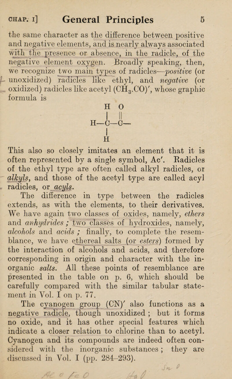 the same character as the difference between positive and negative elements, and is nearly always associated with the presence or absence, in the radicle, of the negative element oxygen. Broadly speaking, then, we recognize two main types of radicles—positive (or - unoxidized) radicles like ethyl, and negative (or oxidized) radicles like acetyl (CH3.CO)', whose graphic formula is H O H—C—C— I H This also so closely imitates an element that it is often represented by a single symbol, Ac'. Radicles of the ethyl type are often called alkyl radicles, or alkyls, and those of the acetyl type are called acyl radicles, or acyls. The difference in type between the radicles extends, as with the elements, to their derivatives. We have again two classes of oxides, namely, ethers and anhydrides ; two classes of hydroxides, namely, alcohols and acids ; finally, to complete the resem¬ blance, we have ethereal salts (or esters) formed by the interaction of alcohols and acids, and therefore corresponding in origin and character with the in¬ organic salts. All these points of resemblance are presented in the table on p. 6, which should be carefully compared with the similar tabular state¬ ment in Vol. I on p. 77. The cyanogen group (CN)' also functions as a negative radicle, though unoxidized ; but it forms no oxide, and it has other special features which indicate a closer relation to chlorine than to acetyl. Cyanogen and its compounds are indeed often con¬ sidered with the inorganic substances ; they are discussed in Vol. I (pp. 284-293). Sn. Ac * /re o A 0 o