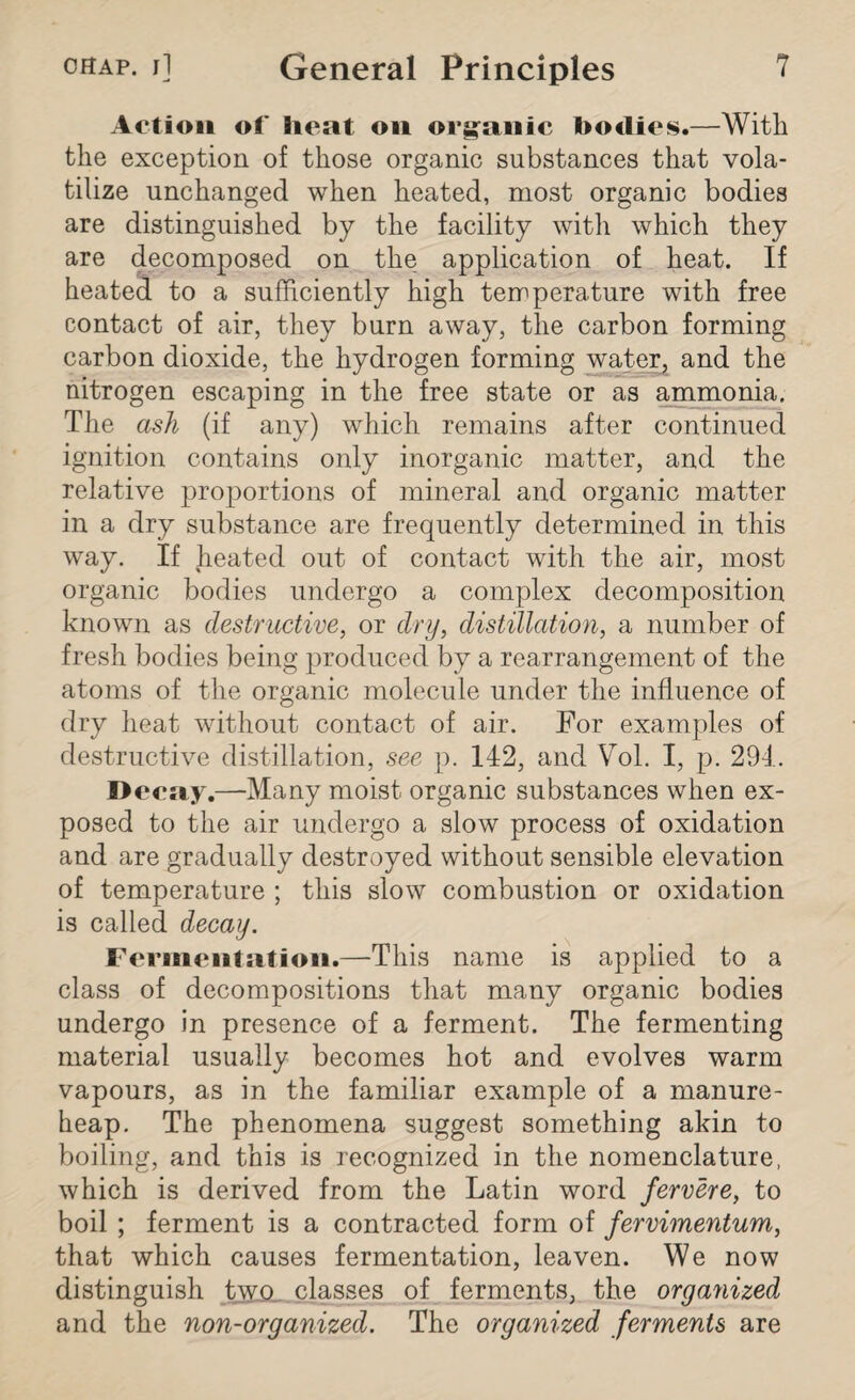 Action of heat on organic bodies.—With the exception of those organic substances that vola¬ tilize unchanged when heated, most organic bodies are distinguished by the facility with which they are decomposed on the application of heat. If heated to a sufficiently high temperature with free contact of air, they burn away, the carbon forming carbon dioxide, the hydrogen forming water, and the nitrogen escaping in the free state or as ammonia. The ash (if any) which remains after continued ignition contains only inorganic matter, and the relative proportions of mineral and organic matter in a dry substance are frequently determined in this way. If heated out of contact with the air, most organic bodies undergo a complex decomposition known as destructive, or dry, distillation, a number of fresh bodies being produced by a rearrangement of the atoms of the organic molecule under the influence of dry heat without contact of air. For examples of destructive distillation, see p. 142, and Vol. I, p. 294. Decay.—Many moist organic substances when ex¬ posed to the air undergo a slow process of oxidation and are gradually destroyed without sensible elevation of temperature ; this slow combustion or oxidation is called decay. Fermentation.—This name is applied to a class of decompositions that many organic bodies undergo in presence of a ferment. The fermenting material usually becomes hot and evolves warm vapours, as in the familiar example of a manure- heap. The phenomena suggest something akin to boiling, and this is recognized in the nomenclature, which is derived from the Latin word fervere, to boil ; ferment is a contracted form of Jervimentum, that which causes fermentation, leaven. We now distinguish two classes of ferments, the organized and the non-organized. The organized ferments are