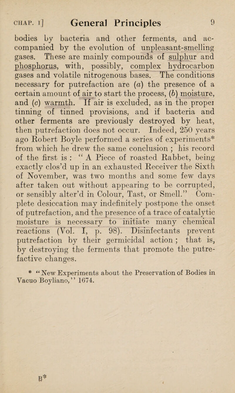 bodies by bacteria and other ferments, and ac¬ companied by the evolution of unpleasant-smelling gases. These are mainly compounds of sulphur and phosphorus, with, possibly, complex hydrocarbon gases and volatile nitrogenous bases. The conditions necessary for putrefaction are (a) the presence of a certain amount of air to start the process, (b) moisture, and (c) warmth. If air is excluded, as in the propei tinning of tinned provisions, and if bacteria and other ferments are previously destroyed by heat, then putrefaction does not occur. Indeed, 250 years ago Robert Boyle performed a series of experiments* from which he drew the same conclusion ; his record of the first is : “ A Piece of roasted Rabbet, being exactly clos’d up in an exhausted Receiver the Sixth of November, was two months and some few days after taken out without appearing to be corrupted, or sensibly alter’d in Colour, Tast, or Smell.” Com¬ plete desiccation may indefinitely postpone the onset of putrefaction, and the presence of a trace of catalytic moisture is necessary to initiate many chemical reactions (Vol. I, p. 98). Disinfectants prevent putrefaction by their germicidal action ; that is, by destroying the ferments that promote the putre¬ factive changes. * “ New Experiments about the Preservation of Bodies in Vacuo Boyliano, ” 1674.