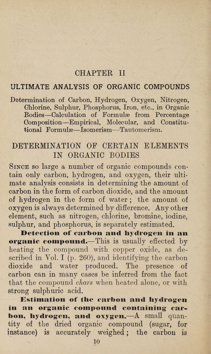 CHAPTER II ULTIMATE ANALYSIS OF ORGANIC COMPOUNDS Determination of Carbon, Hydrogen, Oxygen, Nitrogen, Chlorine, Sulphur, Phosphorus, Iron, etc., in Organic Bodies—Calculation of Formulae from Percentage Composition—Empirical, Molecular, and Constitu¬ tional Formulae—Isomerism—Tautomerism. DETERMINATION OF CERTAIN ELEMENTS IN ORGANIC BODIES Since so large a number of organic compounds con¬ tain only carbon, hydrogen, and oxygen, their ulti¬ mate analysis consists in determining the amount of carbon in the form of carbon dioxide, and the amount of hydrogen in the form of water ; the amount of oxygen is always determined by difference. Any other element, such as nitrogen, chlorine, bromine, iodine, sulphur, and phosphorus, is separately estimated. Detection of carbon anil hydrogen in an organic compound.—This is usually effected by heating the compound with copper oxide, as de¬ scribed in Yol. I (p. 260), and identifying the carbon dioxide and water produced. The presence of carbon can in many cases be inferred from the fact that the compound chars when heated alone, or with strong sulphuric acid. Estimation of the carbon and hydrogen in an organic compound containing car¬ bon, hydrogen, and oxygen.—A small quan¬ tity of the dried organic compound (sugar, for instance) is accurately weighed; the carbon is