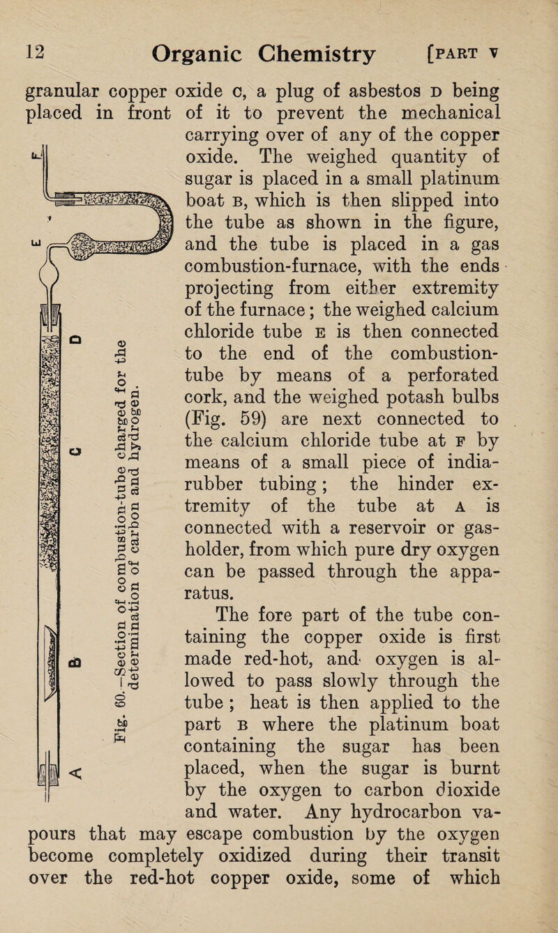 granular copper oxide c, a plug of asbestos d being placed in front of it to prevent the mechanical carrying over of any of the copper oxide. The weighed quantity of sugar is placed in a small platinum boat b, which is then slipped into the tube as shown in the figure, and the tube is placed in a gas combustion-furnace, with the ends projecting from either extremity of the furnace; the weighed calcium chloride tube e is then connected to the end of the combustion- tube by means of a perforated cork, and the weighed potash bulbs (Fig. 59) are next connected to the calcium chloride tube at f by means of a small piece of india- rubber tubing; the hinder ex¬ tremity of the tube at A is connected with a reservoir or gas¬ holder, from which pure dry oxygen can be passed through the appa¬ ratus. The fore part of the tube con¬ taining the copper oxide is first made red-hot, and oxygen is al¬ lowed to pass slowly through the tube ; heat is then applied to the part b where the platinum boat containing the sugar has been placed, when the sugar is burnt by the oxygen to carbon dioxide and water. Any hydrocarbon va¬ pours that may escape combustion by the oxygen become completely oxidized during their transit over the red-hot copper oxide, some of which 1